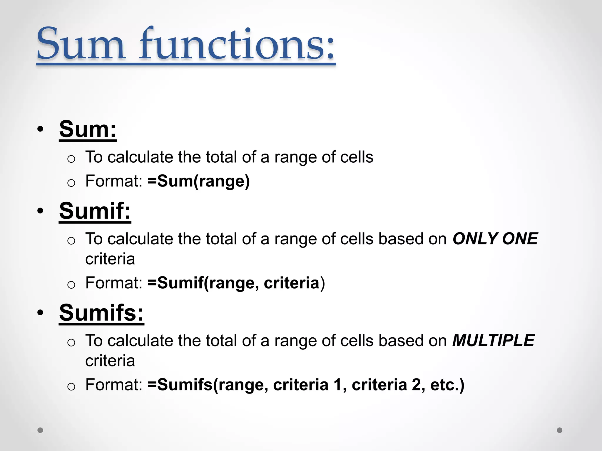 Sum functions:
• Sum:
o To calculate the total of a range of cells
o Format: =Sum(range)
• Sumif:
o To calculate the total of a range of cells based on ONLY ONE
criteria
o Format: =Sumif(range, criteria)
• Sumifs:
o To calculate the total of a range of cells based on MULTIPLE
criteria
o Format: =Sumifs(range, criteria 1, criteria 2, etc.)
 