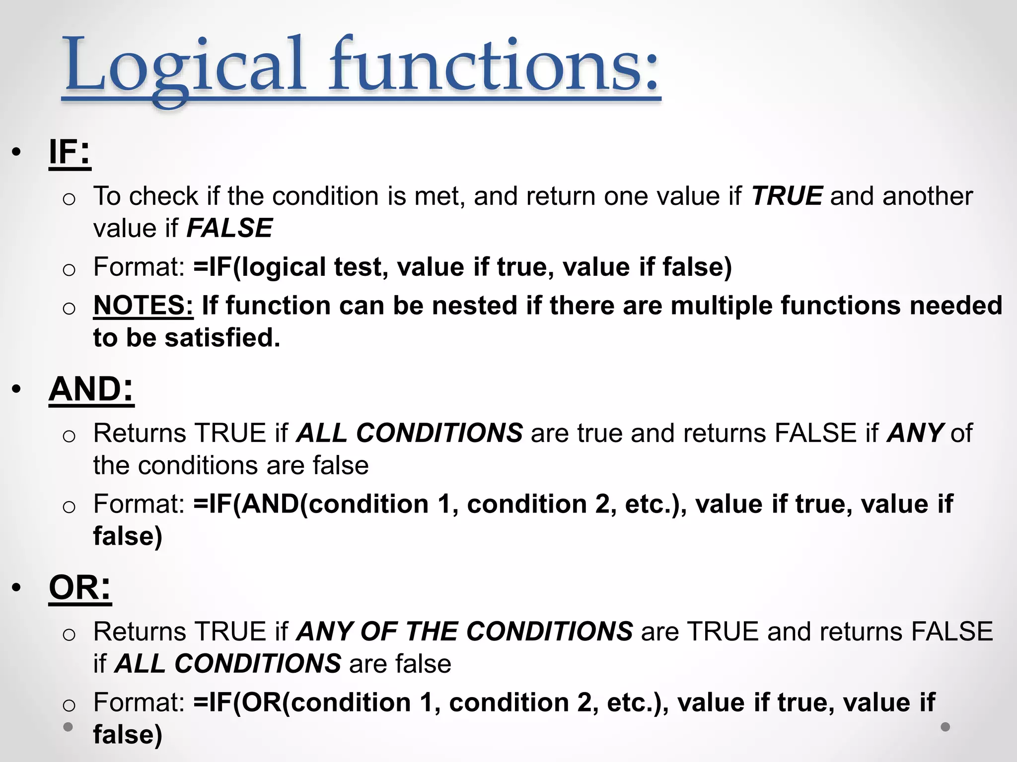 Logical functions:
• IF:
o To check if the condition is met, and return one value if TRUE and another
value if FALSE
o Format: =IF(logical test, value if true, value if false)
o NOTES: If function can be nested if there are multiple functions needed
to be satisfied.
• AND:
o Returns TRUE if ALL CONDITIONS are true and returns FALSE if ANY of
the conditions are false
o Format: =IF(AND(condition 1, condition 2, etc.), value if true, value if
false)
• OR:
o Returns TRUE if ANY OF THE CONDITIONS are TRUE and returns FALSE
if ALL CONDITIONS are false
o Format: =IF(OR(condition 1, condition 2, etc.), value if true, value if
false)
 