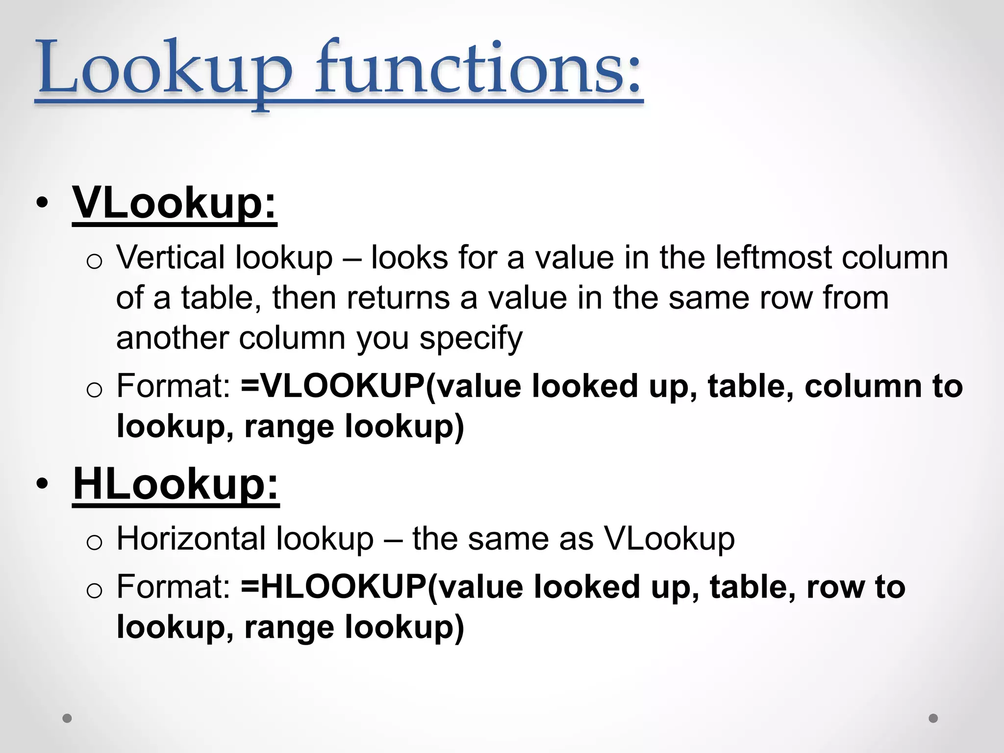 Lookup functions:
• VLookup:
o Vertical lookup – looks for a value in the leftmost column
of a table, then returns a value in the same row from
another column you specify
o Format: =VLOOKUP(value looked up, table, column to
lookup, range lookup)
• HLookup:
o Horizontal lookup – the same as VLookup
o Format: =HLOOKUP(value looked up, table, row to
lookup, range lookup)
 