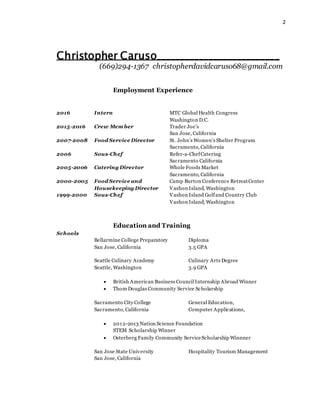 2
Christopher Caruso__________________________
(669)294-1367 christopherdavidcaruso68@gmail.com
Employment Experience
2016 Intern MTC Global Health Congress
Washington D.C.
2015-2016 Crew Mem ber Trader Joe’s
San Jose, California
2007-2008 Food Service Director St. John’s Women’s Shelter Program
Sacramento, California
2006 Sous-Chef Refer-a-ChefCatering
Sacramento California
2005-2006 Catering Director Whole Foods Market
Sacramento, California
2000-2005 Food Service and Camp Burton Conference RetreatCenter
Housekeeping Director Vashon Island, Washington
1999-2000 Sous-Chef Vashon Island Golfand Country Club
Vashon Island, Washington
Education and Training
Schools
Bellarmine College Preparatory Diploma
San Jose, California 3.5 GPA
Seattle Culinary Academy Culinary Arts Degree
Seattle, Washington 3.9 GPA
 British American Business Council Internship Abroad Winner
 Thom Douglas Community Service Scholarship
Sacramento City College General Education,
Sacramento, California Computer Applications,
 2012-2013 Nation Science Foundation
STEM Scholarship Winner
 Osterberg Family Community ServiceScholarship Winnner
San Jose State University Hospitality Tourism Management
San Jose, California
 