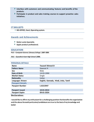 Interface with customers and communicating features and benefits of the
products.
Participate in product and sales training courses to support proactive sales
initiatives.
IT SKILLSETS
MS-OFFICE, Excel, Operating system.
Awards and Achievements
Nokia Lumia Specialist.
Apple product professional.
EDUCATION
PUC– ComputerScience |Stracey College | 2007-2009.
SSLC – Quwathul Islam High School |2006.
PERSONAL DETAILS
Name Touseef Ahmed D
Fathers Name Dawood R
Sex Male
Date of Birth 14-03-1990
Marital Status Single
Nationality Indian
Languages Known English, Kannada, Hindi, Urdu, Tamil
Passport Details
Passport Number L-6313947
Passport Issued 10-01-2014
Passport Expire 09-01-2024
Declaration:
I would like to affirm my enthusiasm for a challenging position that benefits the organization
and the above foresaid particulars/candidature are true to the best of my knowledge and
belief.
 