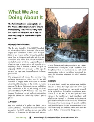 www.azlcv.org 18 Arizona League of Conservation Voters Scorecard Summer 2012
Engaging new supporters
The day after Earth Day 2012, AZLCV launched
an unprecedented effort to attract, educate and
engage new supporters in the Grand Canyon
State. In just 5 weeks we have already knocked on
more than 61,000 doors and collected clean air
comments from more than 25,000 individuals,
most of whom are new to the League and many of
whom are new to conservation. We are going to be
sweating it out all summer to reach our goal of
engaging 60,000 new Arizonans in the fight to
preserve our great state for ourselves and for future
generations.
Our engagement, of course, does not stop with
gathering signatures to protect our air; we will
continue to engage these individuals in intense
environmental campaigns in the months and years
to come. We know that organizing and mobilizing
new constituents is the key to turning our state
around and these 60,000 Arizonans are a huge step
towards cleaning up our air and water, protecting
imperiled species and conserving Arizona’s special
places.
Advocacy
Our core mission is to gather and focus citizen
advocacy to make a statement about environmental
protection. Our 6,000 members already make a big
difference at the capitol, but when we work with the
rest of the conservation community we are greater
than the sum of our parts. AZLCV works all year
long both within our membership and with allied
organizations to focus our efforts strategically to
make the maximum impact on our state’s decision
makers.
Elections
It is not always enough to pressure our decision
makers to make the right decisions about our
environment. Sometimes our representatives need
to be replaced and that’s where our electoral work
comes in. At the AZLCV we don’t just check the
scores of the legislators, we put incumbents and
challengers through a rigorous endorsements
process to determine which candidates best reflect
the values of our membership. We research viability
and competitiveness to make sure our resources are
allocated wisely and endorse across party lines to
deliver the best environmental slate possible.
What We Are
Doing About It
The AZLCV is always keeping tabs on
the Arizona State Legislature to ensure
transparency and accountability from
our representatives but what else are
we doing to spark positive change in
our state?
 