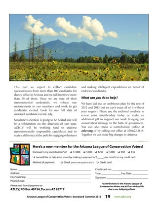 Arizona League of Conservation Voters Scorecard Summer 2012 19 www.azlcv.org
Here’s a new member for the Arizona League of Conservation Voters!
Enclosed is my contribution* of: J $1,000 J $500 J $250 J $100 J $50 J $35
J I would like to help even more by making a payment of $_____ per month on my credit card.
Method of payment: J Check (please make payable to AZLCV) J Credit card
Name: ________________________________________________________
Address: _______________________________________________________
City/State/Zip: __________________________________________________
Phone/Email: ___________________________________________________
Please mail form  payment to:
AZLCV, PO Box 40154,Tucson AZ 85717
Credit card no.: ____________________________
Type: _______________ Exp. Date: ____________
Signature: ________________________________
*Contributions to the Arizona League of
Conservation Voters are NOT tax deductible
due to our lobbying efforts.
This year we expect to collect candidate
questionnaires from more than 100 candidates for
elected office in Arizona and we will interview more
than 50 of them. Once we are sure of their
environmental credentials, we release our
endorsements to our members and work to get
candidates elected. Look for our full slate of
endorsed candidates in late July.
November’s election is going to be heated and will
be a referendum on the direction of our state.
AZLCV will be working hard to endorse
environmentally responsible candidates and to
make a difference at the polls by engaging volunteers
and making intelligent expenditures on behalf of
endorsed candidates.
What can you do to help?
We have laid out an ambitious plan for the rest of
2012 and 2013 but we can’t enact all of it without
your support. Please use the enclosed envelope to
renew your membership today or make an
additional gift to support our work bringing our
conservation message to the halls of government.
You can also make a contribution online at
azlcv.org or by calling our office at 520.622.2819.
Together we can make big changes in Arizona.
 