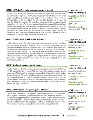 Arizona League of Conservation Voters Scorecard Summer 2012 7 www.azlcv.org
A“NO”vote is a
green vote.Weight: 5
Passed Senate 20-9-1:
February 14,2012
Passed House 40-19-1:
April 5,2012
Signed into law by
Governor: April 11,2012
(Griffin, Allen, Shooter) This bill is unnecessary and irresponsible, but is not surprising
given the makeup if this year’s legislature. SB 1237 gives the Arizona Department of
Environmental Quality authority to issue a notice of violation to any federal agency as
the potentially responsible party for the discharge of pollutants as a result of a
catastrophic wildfire. Not only is this unnecessary, but it is hypocritical. This is the same
legislature that wanted to pass the“Freedom to Breathe”act last year which would loosen
EPA air quality standards and open the door for polluters to emit harmful greenhouse
gases. Are we surprised by the waste of time and hypocrisy exhibited in this bill?
Unfortunately, we are not.
SB 1237 Wildfire; notice of violation; pollutants
(Griffin, Gould) This bill makes instream flow applications significantly more difficult to
file. Instream flow rights are a tricky and an increasingly important issue in the desert
southwest, and they are intended to serve as a tool which an entity can preserve water for
the beneficial use of fish and wildlife. This bill places a hurdle in the way of preserving
water for habitat by increasing the streamflow measurement data an applicant must
present from 1 to 5 years. Any new applicants and pending applicants will have a difficult
time attaining instream flow rights with such a rigid requirement. Although the title of the
bill says nothing about instream flow rights, this portion of the bill is arguably the most
detrimental. The pilot project portion of the bill establishes a pilot program to
demonstrate water harvesting techniques, practices and technology and seems to be a
smokescreen for the much larger issue of instream flow rights.
SB 1236 NOW: Surface water management; pilot project A“NO”vote is a
green vote.Weight: 6
Passed House 38-16-6:
April 9,2012
Passed Senate 20-10:
April 12,2012
Signed into law by
Governor: April 17,2012
(Griffin) We can add this bill to the various exemptions on the books for mines in Arizona.
SB 1287 expands the list of items which are exempt from aquifer protection permit
requirements.Water is precious in Arizona and scaling back the protection we have in place
for water is reckless. We cannot afford to contaminate our most precious resource. This
bill stipulates that waste rock piles are no longer considered a discharge facility and are
therefore exempt from acquiring a permit. It also exempts discharge caused by a storm,
waste tires and slag. Exempt from the definition of waste rock includes tailings and slag,
leachate, and copper concentrate.
SB 1287 Aquifer protection permits; waste A“NO”vote is a
green vote.Weight: 5
Passed Senate 21-5-4:
February 20,2012
Passed House 40-18-2:
April 3,2012
Signed into law by
Governor: April 10,2012
A“NO”vote is a
green vote.Weight: 8
Passed House 35-15-10:
April 23,2012
Passed Senate 19-9-2:
April 25,2012
Vetoed by Governor:
May 14,2012
(Melvin, Allen, Griffin, et al.) This bill would have demanded that the U.S. extinguish the
title to all public lands within Arizona and transfer the title to the state by December 31,
2014 or start paying property taxes. The legislature and the Governor are concerned with
the “mismanagement” of these lands by the federal government, but it seems clear that
the state would be no better at managing these lands given the tremendous cost it would
put on the state which was recognized in Jan Brewer’s veto message of this bill.
SB 1332 NOW: Federal lands; conveyance & taxation
 