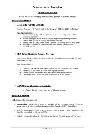 Resume – Arjun Ghanghav
Page 1 of 2
CAREER OBJECTIVE
Always opt for a challenging and rewarding position in the field chosen.
WORK EXPERIENCE
1. Atos India Private Limited:
System Engineer – A Project with Unify(Germany) (22 Sep 2014 to Till date)
Key Responsibilities:
 Interacting directly with the German customers and providing them
technical support.
 Making changes in the HiPath System as per customer requirement.
 Solving the queries regarding telecommunication.
 Taking care of Unify Emails from German Customers as well Atos Email.
 Active participation in daily meetings and weekly presentations
preparation etc.
2. IBM Daksh Business Process Services:
Practitioner Band 3– CRM Operations. German Project with Amazon.de (27-May-
2013 To 20-Sep-2014)
Key Responsibilities:
 Carrying out refunds and replacements as per Customer Satisfaction.
 Handling of customer account with regards refunds.
 Interacting with the transport services for the delivery status.
 Organizing Pick up and/or drop of delivery of heavy goods.
3. ASAP Foreing Language Institute:
 Taught German to six batches of all ages groups.
QUALIFICATIONS
(A) Academic Background:
 Graduation: Maharashtra Board - Bachelor of Art (English special) from Art,
commerce and science collage Lasalgaon, Dist Nashik, (2009). First Class.
 H.S.C.: Maharashtra Board - Art, commerce and science collage Lasalgaon, Dist
Nashik, completed in 2004 with 55%
 S.S.C.: Maharashtra Board - Sant Janardan Swami Gurukul Vidwith 61% 2001.
 