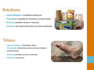 Botulismo
• Agente Etiológico: Clostridium botulinum
• Transmissão:ingestão de alimentos contaminados
• Sintomas:paralisia nervos e músculos
• Profilaxia: não ingerir alimentoscom latasestufadas
Tétano
• Agente Etiológico: Clostridium tetani
• Transmissão: ferimentos provocados por objetos
contaminados
• S
intomas:paralisia nervose músculos
• Profilaxia: vacinação
 