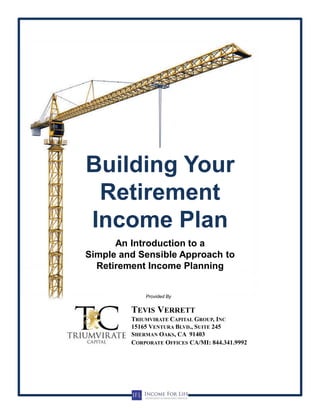Provided By
Building Your
Retirement
Income Plan
An Introduction to a
Simple and Sensible Approach to
Retirement Income Planning
TRIUMVIRATE CAPITAL GROUP, INC
15165 VENTURA BLVD., SUITE 245
SHERMAN OAKS, CA 91403
TEVIS VERRETT
CORPORATE OFFICES CA/MI: 844.341.9992
 