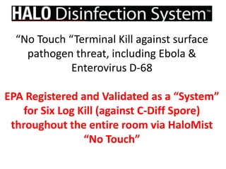 “No Touch “Terminal Kill against surface
pathogen threat, including Ebola &
Enterovirus D-68
EPA Registered and Validated as a “System”
for Six Log Kill (against C-Diff Spore)
throughout the entire room via HaloMist
“No Touch”
 