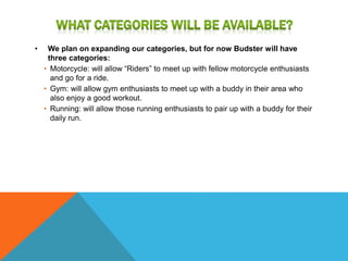 • We plan on expanding our categories, but for now Budster will have
three categories:
• Motorcycle: will allow “Riders” to meet up with fellow motorcycle enthusiasts
and go for a ride.
• Gym: will allow gym enthusiasts to meet up with a buddy in their area who
also enjoy a good workout.
• Running: will allow those running enthusiasts to pair up with a buddy for their
daily run.
 
