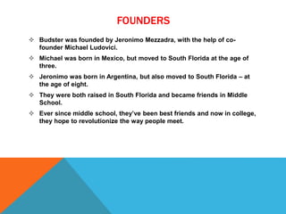 FOUNDERS
 Budster was founded by Jeronimo Mezzadra, with the help of co-
founder Michael Ludovici.
 Michael was born in Mexico, but moved to South Florida at the age of
three.
 Jeronimo was born in Argentina, but also moved to South Florida – at
the age of eight.
 They were both raised in South Florida and became friends in Middle
School.
 Ever since middle school, they’ve been best friends and now in college,
they hope to revolutionize the way people meet.
 