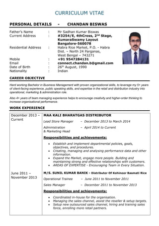 CURRICULUM VITAE
PERSONAL DETAILS - CHANDAN BISWAS
Father’s Name : Mr Sadhan Kumar Biswas
Current Address : #3254/E, 4thCross, 2nd Stage,
KumaraSwamy Layout
Bangalore-560078
Residential Address : Habra Rice Market, P.O. - Habra
Dist. – North 24 Parganas,
West Bengal – 743271
Mobile : +91 9547284131
Email : connect.chandan.b@gmail.com
Date of Birth : 26th August, 1990
Nationality : Indian
CAREER OBJECTIVE
Hard working Bachelor in Business Management with proven organizational skills, to leverage my 5+ years
of client-facing experience, public speaking skills, and expertise in the retail and distribution industry into
operational, marketing & administration role.
Also 4+ years of team managing experience helps to encourage creativity and higher-order thinking to
increase organisational performance.
WORK EXPERIENCE
December 2013 –
Current
June 2011 –
November 2013
MAA KALI BHARATGAS DISTRIBUTOR
Lead Store Manager – December 2013 to March 2014
Administration – April 2014 to Current
& Marketing Head
Responsibilities and achievements:
 Establish and implement departmental policies, goals,
objectives, and procedures.
 Creating, managing and analysing performance data and other
information.
 Expand the Market, engage more people. Building and
maintaining strong and effective relationships with customers.
 AREAS OF EXPERTISE - Encouraging Team in Every Situation.
M/S. SUNIL KUMAR BANIK - Distributor Of Kohinoor Basmati Rice
Operational Trainee – June 2011 to November 2011
Sales Manager – December 2011 to November 2013
Responsibilities and achievements:
 Coordinated in-house for the organisation.
 Managing the sales channel, assist the reseller & setup targets.
 Setup new outsourced sales channel, hiring and training sales
force, enrolling more retail partners.
 