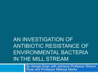 AN INVESTIGATION OF
ANTIBIOTIC RESISTANCE OF
ENVIRONMENTAL BACTERIA
IN THE MILL STREAM
By Xengie Doan with advisors Professor Sharon
Rose and Professor Melissa Marks
 