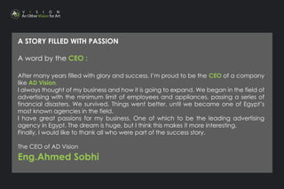 A STORY FILLED WITH PASSION
A word by the CEO :
After many years filled with glory and success, I’m proud to be the CEO of a company
like AD Vision.
I always thought of my business and how it is going to expand. We began in the field of
advertising with the minimum limit of employees and appliances, passing a series of
financial disasters. We survived. Things went better, until we became one of Egypt’s
most known agencies in the field.
I have great passions for my business. One of which to be the leading advertising
agency in Egypt. The dream is huge, but I think this makes it more interesting.
Finally, I would like to thank all who were part of the success story.
The CEO of AD Vision
Eng.Ahmed Sobhi
 