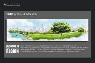 OUR ViSiON & MiSSiON
THE WHOLE
REGiON
EXPANSiON iN To be the Number one agency of choice when it comes to enhancing the business
value of our customers via integrated business solutions in ATL, BTL & Research activities Portfolio.
Seeking PARTNERSHIP CONCEPT with all our clientsas we believe that your success is my proﬁt!
AD seeks Perfection and compatibility as well as LEADERSHIP in our Advertising World.
 