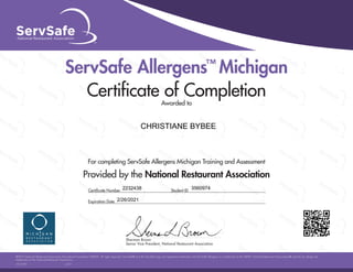 For completing ServSafe Allergens Michigan Training and Assessment
Provided by the National Restaurant Association
ServSafe Allergens™
Michigan
Certiﬁcate of Completion
Awarded to
©2015 National Restaurant Association Educational Foundation (NRAEF). All rights reserved. ServSafe® and the ServSafe logo are registered trademarks and ServSafe Allergens is a trademark of the NRAEF. National Restaurant Association® and the arc design are
trademarks of the National Restaurant Association.
15111701 v.1511
Sherman Brown
Senior Vice President, National Restaurant Association
Sherman Brown
Certiﬁcate Number Student ID
Expiration Date
CHRISTIANE BYBEE
2232438 3560974
2/26/2021
 