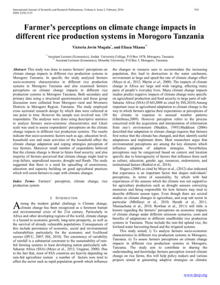 International Journal of Scientific and Research Publications, Volume 6, Issue 2, February 2016 334
ISSN 2250-3153
www.ijsrp.org
Farmer’s perceptions on climate change impacts in
different rice production systems in Morogoro Tanzania
Victoria Jovin Mugula*
, and Eliaza Mkuna**
*
Assistant Lecturer (Economics), Jordan University College, P.O Box 1878, Morogoro, Tanzania
**
Assistant Lecturer (Economics), Mzumbe University, P.O Box 5, Morogoro, Tanzania
Abstract- This study was done to assess farmers’ perceptions on
climate change impacts in different rice production systems in
Morogoro Tanzania. In specific the study analyzed farmers
socio-economic characteristics in different rice production
systems in Morogoro Tanzania and also examined farmers
perceptions on climate change impacts in different rice
production systems in Morogoro Tanzania. Both secondary and
primary data using a structured questionnaires and focus group
discussion were collected from Morogoro rural and Mvomero
Districts in Morogoro Region, Tanzania. The study employed
cross sectional research design by which data were collected at
one point in time. However the sample size involved was 150
respondents. The analyses were done using descriptive statistics
to analyze farmers socio-economic characteristics and Likert
scale was used to assess respondents’ perceptions on the climate
change impacts in different rice production systems. The results
indicate that socio-economic factors such as age, education level,
household size and main activities of the household affect the
climate change adaptation and coping strategies perception of
rice farmers. Moreover small number of respondents believed
that the climate change is threat to future food security, and also
majority of farmers perceived that climate change might lead to
crop failure, unpredicted seasons, drought and floods. The study
suggested that there is a need for upscalling of awarewness,
education and capacity building on good agricultural practices
which will assist farmers to cope with climatic changes.
Index Terms- Farmers’ perception, climate change, rice
production system
I. INTRODUCTION
mong the modern global challenge is Climate change,
climate change has been recognized as a foremost human
and environmental crisis of the 21st century. Particularly in
Africa and other developing regions of the world, climate change
is a hazard to economic growth, long-term prosperity, as well as
the survival of already vulnerable populations. Consequences of
this include persistence of economic, social and environmental
vulnerabilities particularly for the economic and livelihood
sectors (IPCC, 2007; ISS, 2010). The consistency of variability
of rainfall is a substantial constraint to the sustainability of rain-
fed farming systems in least developing nation particularly sub-
Saharan Africa (SSA) (Moyo et al., 2012; Unganai, 2000). Due
to the fact that, most of SSA countries are heavily depending on
rain-fed agriculture system a number of factors now tend to
affect the sector such as rapid population growth which influence
the changes in resource uses to accommodate the increasing
population, this lead to destruction in the water catchment,
environment at large and speed the rate of climate change effect
(Moyo et al., 2012; Martin et al., 2000). The impacts of climate
change in Africa are large and wide ranging, affecting many
parts of people’s everyday lives. Many climate change impacts
studies predict negative impacts of climate change more specific
on agricultural production and food security in large parts of sub-
Saharan Africa (SSA) (FAO,2008 as cited by ISS,2010).Among
important issue in agricultural adaptation to climate change is the
way in which farmers apprise their expectations or perceptions of
the climate in response to unusual weather patterns
(Gbetibouo,2009). However perception refers to the process
concerned with the acquisition and interpretation of information
from one’s environment (Maddox, 1995).Maddison (2006)
described that adaptation to climate change requires that farmers
first notice that the climate has changed, and then identify useful
adaptations and implement them. Most researchers argue that
environmental perceptions are among the key elements which
influence adoption of adaption strategies. Nevertheless
perceptions may be categorized based on context and location
specific due to heterogeneity of factors that influence them such
as culture, education, gender, age, resources, endowments, and
institutional factors (Rashid et al., 2014).
Slegers (2008) as cited by Moyo et al., (2012) also indicated
that experience is an important factor that shapes individuals’
perceptions, in terms of seasonality, by which with bad
experiences of the seasons which the climate was not supportive
for agriculture production such as drought seasons conveying
memories and being responsible for how farmers may tend to
describe different season types. Even though there are several
studies on climate changes in agriculture, and crop sub sector in
particular (Mbillinyi et al., 2010; Herath et al., 2011;
Nhemachena et al., 2010; Rowhan et al., 2011) still little is
known regarding the farmers’ perceptions on economic impacts
of climate change under different emission scenarios, costs and
benefits of adaptations in different smallholder rice production
systems in Tanzania. These include the rain-fed upland rice, the
lowland water harvesting-based and the irrigated systems.
This study aimed; i) To analyze farmers socio-economic
characteristics in different rice production systems in Morogoro,
Tanzania. ii) To assess farmers perceptions on climate change
impacts in different rice production systems in Morogoro,
Tanzania. The study aim to contribute in sharing the
understanding and knowledge farmers perception toward climate
change on rice farms, this will help policy makers and various
projects aimed at generating adaptive strategies on climatic
A
 