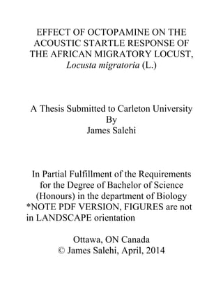 EFFECT OF OCTOPAMINE ON THE
ACOUSTIC STARTLE RESPONSE OF
THE AFRICAN MIGRATORY LOCUST,
Locusta migratoria (L.)
A Thesis Submitted to Carleton University
By
James Salehi
In Partial Fulfillment of the Requirements
for the Degree of Bachelor of Science
(Honours) in the department of Biology
*NOTE PDF VERSION, FIGURES are not
in LANDSCAPE orientation
Ottawa, ON Canada
© James Salehi, April, 2014
 