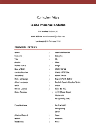 Curriculum Vitae
Lesiba Immanuel Leduaba
Cell Number: 0782694711
Email Address: lesiba.immanuel@yahoo.com
Last Updated: 05 February 2016
PERSONAL DETAILS
Name : Lesiba Immanuel
Surname : Leduaba
Title : Mr.
Gender : Male
Marital status : Single
Date of Birth : 1989/05/11
Identity Number : 8905115520084
Nationality : South African
Home Language : Sepedi (North Sotho)
Other Language : English (Speak, Read or Write)
Race : Black
Drivers Licence : Code 10 (C1)
Home Address : 4172 Moagi Street
Modimolle
Phagameng 0510
Postal Address : Po Box 2052
Mokgopong
0560
Criminal Record : None
Health : Excellent
Disabilities : None
 