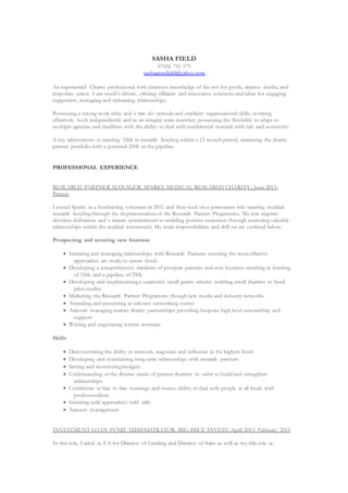 SASHA FIELD
07456 751 175
sashaannefield@yahoo.com
An experienced Charity professional with extensive knowledge of the not for profit, creative media, and
corporate sector. I am result’s driven, offering efficient and innovative solutions and ideas for engaging
supporters, managing and enhancing relationships.
Possessing a strong work ethic and a ‘can do’ attitude and excellent organisational skills, working
effectively both independently and as an integral team member, possessing the flexibility to adapt to
multiple agendas and deadlines with the ability to deal with confidential material with tact and sensitivity.
A key achievement is securing 326k in research funding within a 12 month period, increasing the charity
partner portfolio with a potential 250k in the pipeline.
PROFESSIONAL EXPERIENCE
RESEARCH PARTNER MANAGER, SPARKS MEDICAL RESEARCH CHARITY; June 2015-
Present
I joined Sparks as a fundraising volunteer in 2011 and then took on a permanent role securing medical
research funding through the implementation of the Research Partner Programme. My role requires
absolute dedication and a sincere commitment to enabling positive outcomes through nurturing valuable
relationships within the medical community. My main responsibilities and skill set are outlined below:
Prospecting and securing new business
 Initiating and managing relationships with Research Partners ensuring the most effective
approaches are made to secure funds
 Developing a comprehensive database of prospect partners and new business resulting in funding
of 326k and a pipeline of 250k
 Developing and implementing a successful small grants scheme enabling small charities to fund
pilot studies
 Marketing the Research Partner Programme though new media and industry networks
 Attending and presenting at relevant networking events
 Account managing current charity partnerships providing bespoke high level stewardship and
support
 Writing and negotiating written contracts
Skills
 Demonstrating the ability to network, negotiate and influence at the highest levels
 Developing and maintaining long-term relationships with research partners
 Setting and monitoring budgets
 Understanding of the diverse needs of partner charities in order to build and strengthen
relationships
 Confidence in face to face meetings and events; ability to deal with people at all levels with
professionalism
 Initiating cold approaches/cold calls
 Account management
INVESTMENT LOAN FUND ADMINISTRATOR, BIG ISSUE INVEST; April 2013- February 2015
In this role, I acted as EA for Director of Lending and Director of Sales as well as my title role as
 