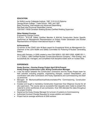 EDUCATION
Sir Wilfrid Laurier Collegiate Institute, 1987, O.S.S.H.G Diploma
George Brown College - Trade School, 1995, and 1997
Basic Plumbing, Intermediate and Advanced Steamfitting
Red Seal Inter-Provincial Steamfitter License
CSA W47.1/W59 Canadian Welding Bureau Certified Welding Supervisor
Other Related Courses
Engineering Change Control
O.H.S.A - W.S.I.B. Safety Certified Member # A04144 Construction Sector Specific
(performed as Management Representative at Ontario Power Generation and Worker
Representative at Pearson International Airport in 1998)
Achievements
Co-winner of the CSAO John M Beck award for Exceptional Work as Management Co-
chairman of the Joint Health and Safety Committee for Pickering B Nuclear Generating
Station
Along with Partners, in 2006 created a new CSA N285.0, ISO 9001:2000, ASME B31.1,
31.3, Z299.3 -1985 Certified Nuclear Construction/Service Company – Plan Energy, and
successfully bid, managed, and completed multi discipline trades work on nuclear sites.
EXPERIENCE
Husky Sunrise – Sunrise Energy Project April 2014-Present
Husky Energy Construction Lead, Acting Construction Manager
• I was the liaison between the Construction contractors and the Husky Project team for
field activities including progress, engineering changes, contract interpretation, and
coordination with other Contractors and Husky Operations and Commissioning and Start
up personnel
• Managed 30 Mechanical/Electrical/Instrumentation/Pre Commissioning Construction
Coordinators
• Created and taught a mandatory Construction Supervisor Due Diligence Course for all
site supervision. The course was so successful that requests were made to present the
material to entire workforces of sub contractors. Over 500 attended the class throughout
the project timeline
• Signed as the Husky Energy Manager for turnover of systems to Commissioning
• Authorized Contract Change Requests for scope addition and deletion
• Project had an average workforce of 2000 workers
 