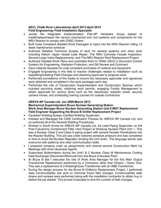 AECL Chalk River Laboratories April 2013-April 2014
Field Engineering- Field Installation Specialist
• Joined the Integrated Implementation Plan-IIP Hardware Group tasked to
install/replace/repair the various mechanical and civil systems and components for the
NRU Reactor to comply with CNSC Orders
• Built Code Compliant detailed Work Packages to inject into the NRU Reactor rolling 13
week maintenance schedule
• Authored Detailed Technical Scopes of work for several systems and other work
including Helium Upper Vessel Leak Repair, The NRU Concrete Facade Inspection,
Several Large Valve Replacements, and The NRU Reactor Roof Replacement Project
• Authored Detailed Work Plans and submitted them to TRAK (AECL’s Document Control
System) for Engineering, Radiation Protection, and QA Review and Comment
• Input material requests for code compliant purchases of material and equipment
• Engaged Engineering in the field to resolve challenges related to installation such as
expediting/initiating Field Changes and obtaining approvals to progress work.
• Performed surveillance of the trades to ensure the necessary approvals and signatures
were obtained and completed in the work packages each day.
• Performed the role of Construction Superintendent and Construction Sponsor which
included escorting duties, obtaining work permits, engaging Facility Management to
obtain approvals for various items such as fire clearances, laydown areas, security
camera moves, and scheduling training courses for outside Contractors
AREVA NP Canada Ltd. Jan 2009-March 2013
Mechanical Superintendent Bruce Nuclear Generating Station
Work Area Manager Bruce Nuclear Generating Station Unit 6 MOT Replacement
Field Engineer Supporting the Bruce B Chiller Replacement Project
• Canadian Welding Bureau Certified Welding Supervisor
• Initiated and Managed the CWB Certification Process for AREVA NP Canada Ltd, and
co-authored all of the General Welding Procedures,
• Worked in South Korea for AREVA NP Canada Ltd. As Lead Piping Supervisor on the
Post Fukushima Containment Filter Vent Project at Wolsong Nuclear Plant Unit 1. This
was a Nuclear Class 2 and Class 6 piping project with several Nuclear Penetrations into
the Reactor Building. This job was under extreme schedule pressure and was completed
in time to avoid the Nuclear Regulator shutting the Unit down. The language barrier was
overcome with patience and clear communication skills.
• I prepared company mark up assignments and chaired several Construction Mark Up
Meetings with Union Business Agents
• Supervised Boilermakers during the Unit1 & 2 Nuclear Class III Maintenance Cooling
Heat Exchanger Disconnect/Removal from the Bruce A Nuclear Plant.
• At Bruce B site I executed the role of Work Area Manager for the first Main Output
Transformer Replacement performed by a Contractor other than Ontario - Hydro One.
This was a replacement of a Westinghouse Transformer with an ABB Transformer.
• During the design process for the Bruce B Chiller(s) Replacement Project, I performed
daily Constructability site work to minimize future field changes. Constructability walk
downs and reviews were performed along with the installation contractor to obtain buy in
before the job started. This proved invaluable to limit the number of field changes.
 