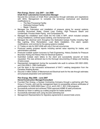 Plan Energy, Owner- July 2007 – Jan 2009
Chalk River Laboratories Construction Manager
Secured the contracts at Chalk River Laboratories through estimates and negotiations
with AECL Management to complete the remaining mechanical and electrical
modifications to:
o The New Processing Facility
o Dedicated Isotope Facility
o Maple 1 Reactor
• Managed the Fabrication and installation of pressure piping for several systems
including De-Ionized Water, Closed Loop Cooling, High Pressure Steam and
Condensate, Process Water Piping, and Compressed Air,
• Managed the installation work inside the Hot Cells in NPF, which included complex
tubing installations, confined space welding, and mechanical work
• Managed the electrical work throughout the Dedicated Isotope Facility including High
Bay Lighting, Wire Remediation, Load Bank Installation, Fire alarm system
modifications, and controls for the piping systems installed
• 21 Trades on site for 2007-2008 with only 2 first aid occurrences
• Produced weekly progress reports including earned value reporting for trades, and
administration activities
• Produced multiple system turnovers to Field Engineering, History Dockets for Pressure
Boundary Piping and History Files for Electrical Systems
• Submitted multiple claim letters to the client and successfully secured all funds
requested. This was achieved due to the thorough documenting of delays and tracking
of extra scope.
• Represented management during the successful site audit to achieve ISO 9001-2000,
and CSA Z299.3 -1985 Certification
• Led the team in the successful achievement of W47.1 welding designation from the
Canadian Welding Bureau
• Secured 3 million dollars of Mechanical and Electrical work for the site through estimates
and proposal preparation and submissions
Plan Energy, May 2006 – June 2007
Owner/Construction Manager/Consultant
• Founded Plan Energy, a Nuclear Contracting Company through a partnering with Plan
Group in Toronto. and Led the management team to successfully achieve certificates of
authorization for N285:2006 Class 1,2,3,4, and 6, B31.1, B31.3 QA programs
• Successfully authored and achieved TSSA approved ASME IX weld procedures
• Directed our team in setting up a safety program for trades workers
• Successfully estimated work using Accubid estimating tool
• Management Representative for Signatory agreements to several trade unions
 