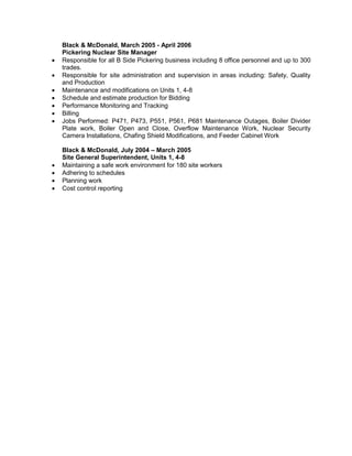 Black & McDonald, March 2005 - April 2006
Pickering Nuclear Site Manager
• Responsible for all B Side Pickering business including 8 office personnel and up to 300
trades.
• Responsible for site administration and supervision in areas including: Safety, Quality
and Production
• Maintenance and modifications on Units 1, 4-8
• Schedule and estimate production for Bidding
• Performance Monitoring and Tracking
• Billing
• Jobs Performed: P471, P473, P551, P561, P681 Maintenance Outages, Boiler Divider
Plate work, Boiler Open and Close, Overflow Maintenance Work, Nuclear Security
Camera Installations, Chafing Shield Modifications, and Feeder Cabinet Work
Black & McDonald, July 2004 – March 2005
Site General Superintendent, Units 1, 4-8
• Maintaining a safe work environment for 180 site workers
• Adhering to schedules
• Planning work
• Cost control reporting
 