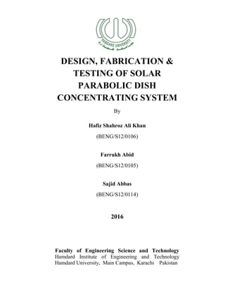 i
DESIGN, FABRICATION &
TESTING OF SOLAR
PARABOLIC DISH
CONCENTRATING SYSTEM
By
Hafiz Shahroz Ali Khan
(BENG/S12/0106)
Farrukh Abid
(BENG/S12/0105)
Sajid Abbas
(BENG/S12/0114)
2016
Faculty of Engineering Science and Technology
Hamdard Institute of Engineering and Technology
Hamdard University, Main Campus, Karachi Pakistan
 
