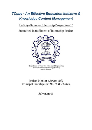  
TCube ­ An Effective Education Initiative & 
Knowledge Content Management 
 
Ekalavya Summer Internship Programme’16 
 
Submitted in fulfilment of internship Project 
 
 
  Department of Computer Science and Engineering 
   Indian Institute of Technology Bombay 
Powai, Mumbai 
 
 
 
Project Mentor : ​Aruna Adil 
Principal investigator: ​Dr. D. B. Phatak 
 
 
July 2, 2016 
 
   
 
 