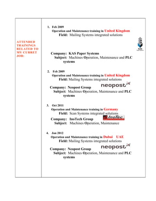 ATTENDED
TRAININGS
RELATED TO
MY CURRET
JOB:
1. Feb 2009
Operation and Maintenance training in United Kingdom
Field: Mailing Systems integrated solutions
Company: KAS Paper Systems
Subject: Machines Operation, Maintenance and PLC
systems
2. Feb 2009
Operation and Maintenance training in United Kingdom
Field: Mailing Systems integrated solutions
Company: Neopost Group
Subject: Machines Operation, Maintenance and PLC
systems
3. Oct 2011
Operation and Maintenance training in Germany
Field: Scan Systems integrated solutions
Company: InoTech Group
Subject: Machines Operation, Maintenance
4. Jan 2012
Operation and Maintenance training in Dubai UAE
Field: Mailing Systems integrated solutions
Company: Neopost Group
Subject: Machines Operation, Maintenance and PLC
systems
 