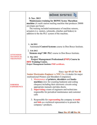 ATTENDED
TECHNICAL
TRAININGS
FORMER
EXPERIENCE
5- Nov. 2013
Maintenance training for BOWE Systec Marathon
machine (A multi station mailing machine that produces 20000
envelopes per hour)
The training included maintenance of machine sensors,
actuators (i.e. motors, solenoids, clutches and brakes) in
addition to the the PLC system of the machine.
1. Jul 2011
Automated Control Systems course in Don Bosco Institute.
2. Feb 2012
Siemens step7 300 PLC course in Don Bosco Institute.
3. Mar 2012
Project Management Professional (PMP) Course in
IBM Training Centre.
Project Management Institute PMP certificate.
Since Apr 05 till Nov 08
Senior Electronics Engineer in NTC Co. (A dealer for major
multinational Printers and Shredders Companies)
1. Maintenance of printers, shredders and banks
machines (m/c for counting banknote and coding
cheques) including their electronic circuits using
appropriate manuals and data sheets.
2. Supervising a team of engineers and technicians
responsible for periodical maintenance and customer
calls
3. Responsible for representing the company in tends
and bids as a technical representative to present the
company’s products.
Since Dec 05 till Dec 06
 