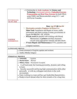 IN PARALLEL
TO MY JOB
FORMER
EXPERIENCE
- A Scholarship in Arab Academy for Science and
Technology (Automated industry, Embedded Systems
Programming and Real Time Systems for both FPGA
using VHDL and Microcontrollers using C/C++ and
JAVA) for 9 months.
Since Apr 03 till Jan 04
- Electronics executive Engineer in Orion Co.:
Main Task: Installation and Repair of sirens, traffic
instruments and alarm systems in many governorates in
Egypt (WORKING ON SITES).
- Private work (In parallel with working with Orion)
Maintenance of printers and their electronic
circuits using appropriate manuals and data sheets
- 5 Years Repair and Maintenance of TVs, cassettes and
computer monitors.
LANGUAGE SKILLS
 Good command of English (spoken and written)
 Arabic (Mother tongue)
PERSONAL PROFILE
 Nationality : Egyptian
 Marital Status : Married
 Military Status : Permanently Exempted
 A self motivated, fast learning personality, dynamic and willing
to learn.
 Socially successful and having high communication skills either
personally or with my colleagues and clients in the work
environment.
 Enjoy working in a team and have got leadership characteristics.
 Ready to travel abroad either for short errands or for a long time.
 