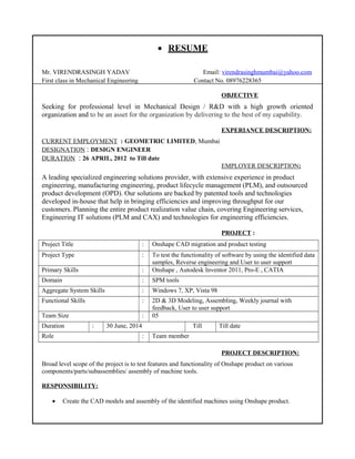 • RESUME
Mr. VIRENDRASINGH YADAV Email: virendrasinghmumbai@yahoo.com
First class in Mechanical Engineering Contact No. 08976228365
OBJECTIVE
Seeking for professional level in Mechanical Design / R&D with a high growth oriented
organization and to be an asset for the organization by delivering to the best of my capability.
EXPERIANCE DESCRIPTION:
CURRENT EMPLOYMENT : GEOMETRIC LIMITED, Mumbai
DESIGNATION : DESIGN ENGINEER
DURATION : 26 APRIL, 2012 to Till date
EMPLOYER DESCRIPTION:
A leading specialized engineering solutions provider, with extensive experience in product
engineering, manufacturing engineering, product lifecycle management (PLM), and outsourced
product development (OPD). Our solutions are backed by patented tools and technologies
developed in-house that help in bringing efficiencies and improving throughput for our
customers. Planning the entire product realization value chain, covering Engineering services,
Engineering IT solutions (PLM and CAX) and technologies for engineering efficiencies.
PROJECT :
Project Title : Onshape CAD migration and product testing
Project Type : To test the functionality of software by using the identified data
samples, Reverse engineering and User to user support
Primary Skills : Onshape , Autodesk Inventor 2011, Pro-E , CATIA
Domain : SPM tools
Aggregate System Skills : Windows 7, XP, Vista 98
Functional Skills : 2D & 3D Modeling, Assembling, Weekly journal with
feedback, User to user support
Team Size : 05
Duration : 30 June, 2014 Till Till date
Role : Team member
PROJECT DESCRIPTION:
Broad level scope of the project is to test features and functionality of Onshape product on various
components/parts/subassemblies/ assembly of machine tools.
RESPONSIBILITY:
• Create the CAD models and assembly of the identified machines using Onshape product.
 