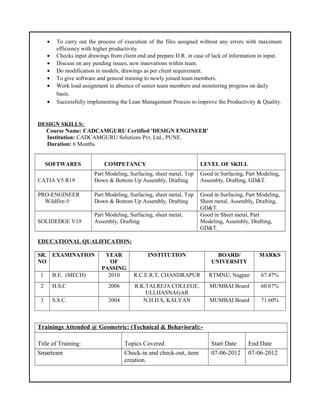 • To carry out the process of execution of the files assigned without any errors with maximum
efficiency with higher productivity.
• Checks input drawings from client end and prepare D.R. in case of lack of information in input.
• Discuss on any pending issues, new innovations within team.
• Do modification in models, drawings as per client requirement.
• To give software and general training to newly joined team members.
• Work load assignment in absence of senior team members and monitoring progress on daily
basis.
• Successfully implementing the Lean Management Process to improve the Productivity & Quality.
DESIGN SKILLS:
Course Name: CADCAMGURU Certified 'DESIGN ENGINEER'
Institution: CADCAMGURU Solutions Pvt. Ltd., PUNE.
Duration: 6 Months
SOFTWARES COMPETANCY LEVEL OF SKILL
CATIA V5 R19
Part Modeling, Surfacing, sheet metal, Top
Down & Bottom Up Assembly, Drafting
Good in Surfacing, Part Modeling,
Assembly, Drafting, GD&T.
PRO-ENGINEER
Wildfire-5
Part Modeling, Surfacing, sheet metal, Top
Down & Bottom Up Assembly, Drafting
Good in Surfacing, Part Modeling,
Sheet metal, Assembly, Drafting,
GD&T.
SOLIDEDGE V19
Part Modeling, Surfacing, sheet metal,
Assembly, Drafting
Good in Sheet metal, Part
Modeling, Assembly, Drafting,
GD&T.
EDUCATIONAL QUALIFICATION:
SR.
NO
EXAMINATION YEAR
OF
PASSING
INSTITUTION BOARD/
UNIVERSITY
MARKS
1 B.E. (MECH) 2010 R.C.E.R.T, CHANDRAPUR RTMNU, Nagpur 67.47%
2 H.S.C 2006 R.K.TALREJA COLLEGE,
ULLHASNAGAR
MUMBAI Board 60.67%
3 S.S.C. 2004 N.H.H.S, KALYAN MUMBAI Board 71.60%
Trainings Attended @ Geometric: (Technical & Behavioral):-
Title of Training: Topics Covered Start Date End Date
Smarteam Check-in and check-out, item
creation.
07-06-2012 07-06-2012
 