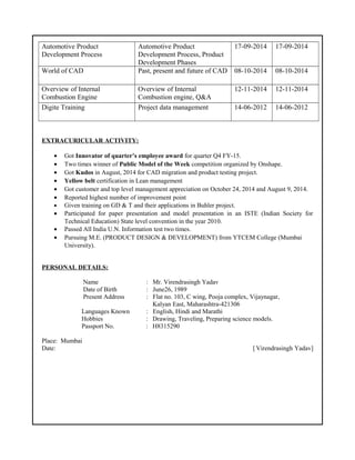 Automotive Product
Development Process
Automotive Product
Development Process, Product
Development Phases
17-09-2014 17-09-2014
World of CAD Past, present and future of CAD 08-10-2014 08-10-2014
Overview of Internal
Combustion Engine
Overview of Internal
Combustion engine, Q&A
12-11-2014 12-11-2014
Digite Training Project data management 14-06-2012 14-06-2012
EXTRACURICULAR ACTIVITY:
• Got Innovator of quarter’s employee award for quarter Q4 FY-15.
• Two times winner of Public Model of the Week competition organized by Onshape.
• Got Kudos in August, 2014 for CAD migration and product testing project.
• Yellow belt certification in Lean management
• Got customer and top level management appreciation on October 24, 2014 and August 9, 2014.
• Reported highest number of improvement point
• Given training on GD & T and their applications in Buhler project.
• Participated for paper presentation and model presentation in an ISTE (Indian Society for
Technical Education) State level convention in the year 2010.
• Passed All India U.N. Information test two times.
• Pursuing M.E. (PRODUCT DESIGN & DEVELOPMENT) from YTCEM College (Mumbai
University).
PERSONAL DETAILS:
Name : Mr. Virendrasingh Yadav
Date of Birth : June26, 1989
Present Address : Flat no. 103, C wing, Pooja complex, Vijaynagar,
Kalyan East, Maharashtra-421306
Languages Known : English, Hindi and Marathi
Hobbies : Drawing, Traveling, Preparing science models.
Passport No. : H8315290
Place: Mumbai
Date: [ Virendrasingh Yadav]
 