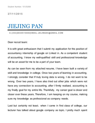 Student Number: 10125268
27/11/2015
JIEJING PAN
C :(353)0834515406|EMAIL:JIEJING94@GMAIL.C OM
Dear recruit team:
It is with great enthusiasm that I submit my application for the position of
accountancy internship of google on Linked in. As a competent student
of accounting, I know my well-qualified skill and professional knowledge
will be an asset for me to be a part of your team.
As can be seen from my attached resume, I have been built a variety of
skill and knowledge in college. Once two years of learning in accounting,
I strongly consider that If truly loving data is wrong, I do not want to be
wrong. Over two years, I have also tried out other jobs which were not
have any connection to accounting, after I firmly realized, accounting is
my finally goal for my entire life. Thankfully, my career goal is closer and
closer over these years. Therefore, I am keeping on my course, making
sure my knowledge as professional as company needs.
Last but certainly not least，when I came in first class of college, our
lecturer has talked about google company as topic. I pretty much spent
 
