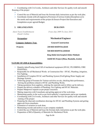 Page 3 of 4
 Coordinating with Civil works, Architects and other Services for quality work and smooth
Running of the project

 Control the use of Material and Issue the foreman daily instructions as per the work plan.
 Coordinate closely with all engineers/Foreman of various trades/disciplines as to
the needs and requirements of the project & Ensure Project Site Execution and
Completion as per agreed Budget.
3. ORGANIZATION: DURATION
Alawi Tunsi Establishment From July 2009 To June 2013
(Saudi Arabia)
Occupation: Mechanical Engineer
Company/ Industry Type General Construction
Projects: 200 BED HOSPITAL JIZAN
500 BED HOSPITAL JEDDAH
King Abdul Aziz hospital Alzher Makkah
36000 WC Project (Mina, Muzdalfa, Arafat)
NATURE OF JOB & Responsibilities
 Quantity takeoff using AutoCAD of mechanical equipment (HVAC, PLUMBING, FIRE
FIGHTING)
 Responsible for all Mechanical Works at Construction Site - HVAC, Plumbing ,Irrigation,
Fire Fighting.
 Installation of Complete HVAC and Plumbing System (FireFighting,Water Supply and
Drainage System)
 Following group of Foremen for Various activities on site, checking their performance,
Solving the problems related to HVAC and Plumbing Works.
 Taking quotations from suppliers, ordering the materials and its follow up for delivery.
 Prepare the delivery schedule of Plumbing, Fire Fighting and HVAC Materials.
 Prepare Manpower requests as per project execution.
 Making inspection with Consultants and getting approval of the work done.
 Maintaining quality in the work as per local authority’s requirements and as per standards.
 Coordinating with Civil works, Architects and other Services for quality work and smooth
running of the project
 Preparing the shop and coordination drawings for HVAC and Plumbing Systems and getting
approvals from consultants.
 Estimation of variation in work done.
 Maintaining records and archives as per company standards.
 Control the use of Material and Issue the foreman daily instructions as per the work plan.
 Preparation of Bill of Quantity of Materials for Mechanical Work.
 