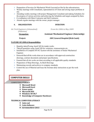 Page 4 of 4
 Preparation of Invoices for Mechanical Work Executed on Site by the subcontractors.
 Weekly meetings with Consultants, representatives of Client and solving major problems at
site.
 Attending weekly meetings with project Management Consultant and making Schedules for
the progress of various activities and achieving the Schedules and targets assigned by them.
 Co-ordination with Main Contractor and Sub Contractor.
 Attends regular meetings with the owner, project manager.
4. ORGANIZATION: DURATION
Air Tech Engineers (Islamabad) From Oct 2006 to May 2009
(Pakistan)
Occupation: Assistant Mechanical Engineer (Internship)
Project: AWC General Hospital (Wah Cantt)
NATURE OF JOB & Responsibilities
 Quantity takeoff using AutoCAD for tender works.
 Takeoff quantities using AutoCAD for variations, remeasurments etc.
 Installation of Complete HVAC System with the assistance of Senior Mechanical
Engineer.
 Ensured that all the works done are in accordance with approved construction
drawings, contract documents and project specifications.
 Ensured that all site works are done according to all applicable quality standards.
 Preparation of Shop Drawings, As Built Drawings.
 Maintaining records and archives to company standards.
 Control the use of Material and Issue the foreman daily instructions as per the work
plan.
COMPUTER LITERACY
 Microsoft Word
 Microsoft Excel
 Power point
 Microsoft DOS
 Windows XP,98,7
 Knowledge of Computer Hardware
TECHNICAL COMPUTER LITERACY
 Auto-cad
 Catia Software
 AUTODESK RIVET 2013
CCOOMMPPUUTTEERR SSKKIILLLLSS
 