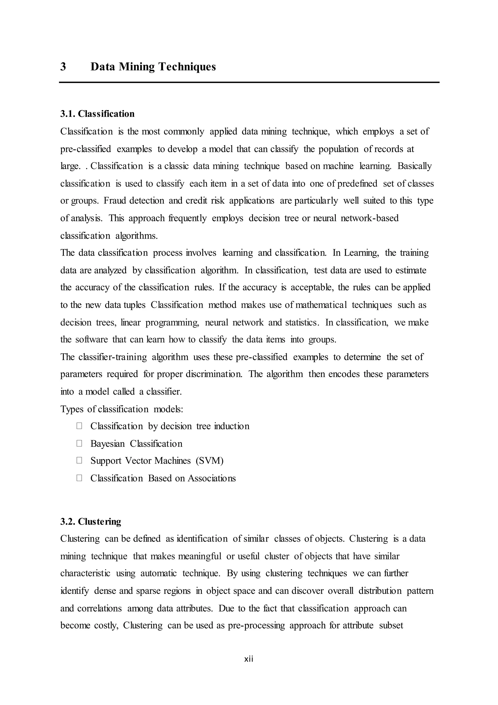 xii
3 Data Mining Techniques
3.1. Classification
Classification is the most commonly applied data mining technique, which employs a set of
pre-classified examples to develop a model that can classify the population of records at
large. . Classification is a classic data mining technique based on machine learning. Basically
classification is used to classify each item in a set of data into one of predefined set of classes
or groups. Fraud detection and credit risk applications are particularly well suited to this type
of analysis. This approach frequently employs decision tree or neural network-based
classification algorithms.
The data classification process involves learning and classification. In Learning, the training
data are analyzed by classification algorithm. In classification, test data are used to estimate
the accuracy of the classification rules. If the accuracy is acceptable, the rules can be applied
to the new data tuples Classification method makes use of mathematical techniques such as
decision trees, linear programming, neural network and statistics. In classification, we make
the software that can learn how to classify the data items into groups.
The classifier-training algorithm uses these pre-classified examples to determine the set of
parameters required for proper discrimination. The algorithm then encodes these parameters
into a model called a classifier.
Types of classification models:
Classification by decision tree induction
Bayesian Classification
Support Vector Machines (SVM)
Classification Based on Associations
3.2. Clustering
Clustering can be defined as identification of similar classes of objects. Clustering is a data
mining technique that makes meaningful or useful cluster of objects that have similar
characteristic using automatic technique. By using clustering techniques we can further
identify dense and sparse regions in object space and can discover overall distribution pattern
and correlations among data attributes. Due to the fact that classification approach can
become costly, Clustering can be used as pre-processing approach for attribute subset
 