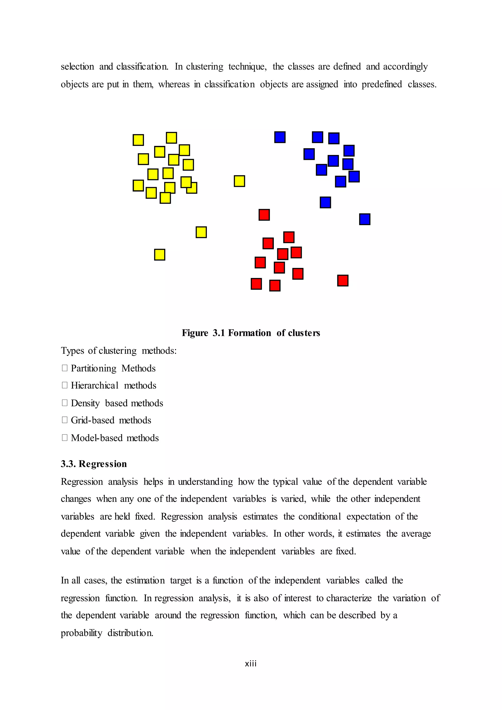 xiii
selection and classification. In clustering technique, the classes are defined and accordingly
objects are put in them, whereas in classification objects are assigned into predefined classes.
Figure 3.1 Formation of clusters
Types of clustering methods:
Partitioning Methods
Hierarchical methods
Density based methods
Grid-based methods
Model-based methods
3.3. Regression
Regression analysis helps in understanding how the typical value of the dependent variable
changes when any one of the independent variables is varied, while the other independent
variables are held fixed. Regression analysis estimates the conditional expectation of the
dependent variable given the independent variables. In other words, it estimates the average
value of the dependent variable when the independent variables are fixed.
In all cases, the estimation target is a function of the independent variables called the
regression function. In regression analysis, it is also of interest to characterize the variation of
the dependent variable around the regression function, which can be described by a
probability distribution.
 