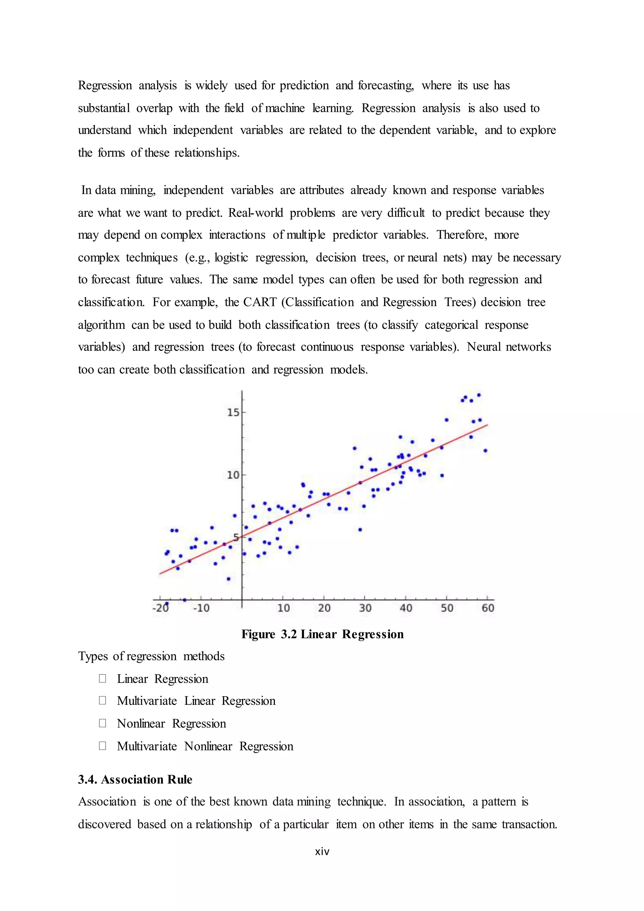 xiv
Regression analysis is widely used for prediction and forecasting, where its use has
substantial overlap with the field of machine learning. Regression analysis is also used to
understand which independent variables are related to the dependent variable, and to explore
the forms of these relationships.
In data mining, independent variables are attributes already known and response variables
are what we want to predict. Real-world problems are very difficult to predict because they
may depend on complex interactions of multiple predictor variables. Therefore, more
complex techniques (e.g., logistic regression, decision trees, or neural nets) may be necessary
to forecast future values. The same model types can often be used for both regression and
classification. For example, the CART (Classification and Regression Trees) decision tree
algorithm can be used to build both classification trees (to classify categorical response
variables) and regression trees (to forecast continuous response variables). Neural networks
too can create both classification and regression models.
Figure 3.2 Linear Regression
Types of regression methods
Linear Regression
Multivariate Linear Regression
Nonlinear Regression
Multivariate Nonlinear Regression
3.4. Association Rule
Association is one of the best known data mining technique. In association, a pattern is
discovered based on a relationship of a particular item on other items in the same transaction.
 