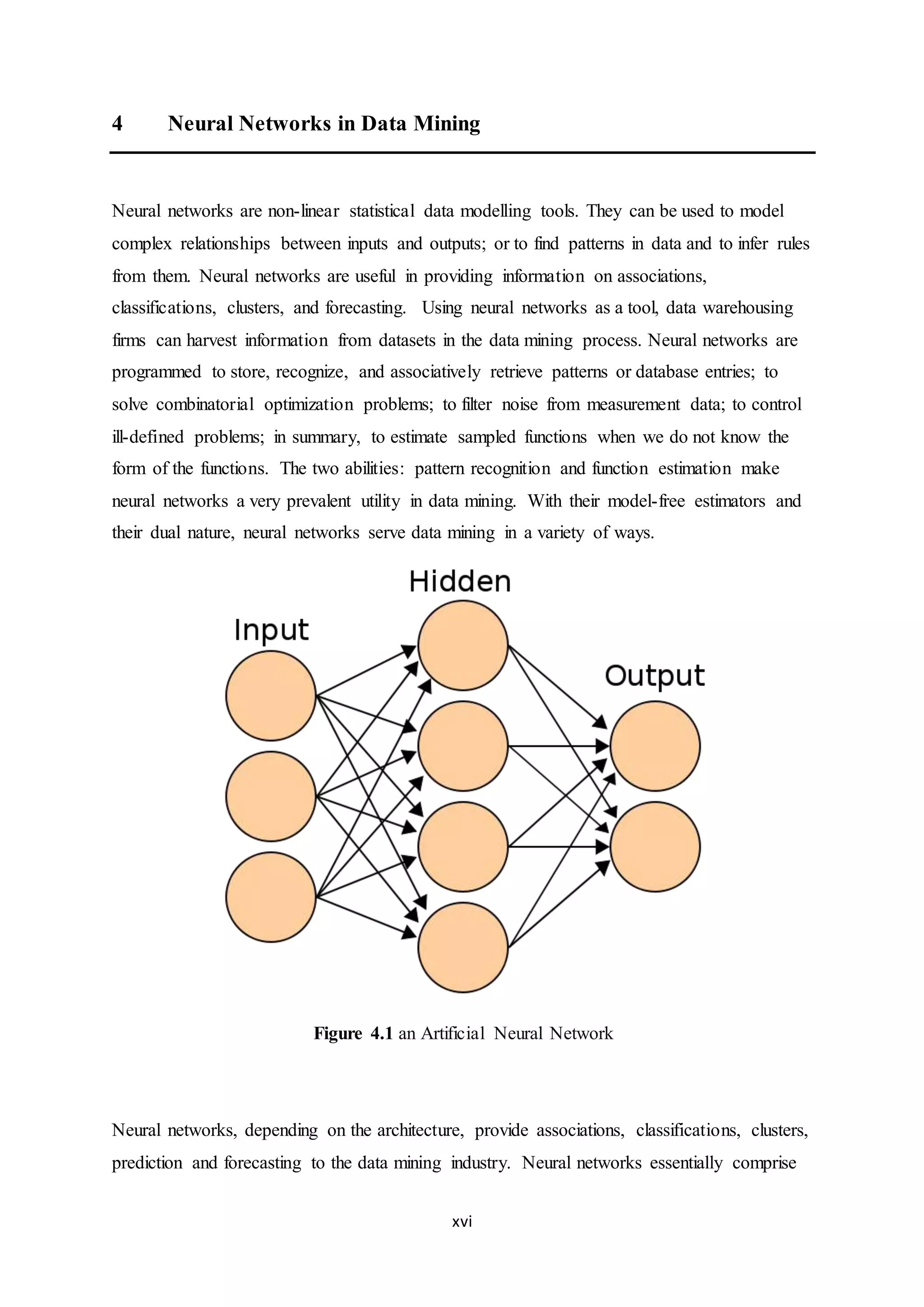 xvi
4 Neural Networks in Data Mining
Neural networks are non-linear statistical data modelling tools. They can be used to model
complex relationships between inputs and outputs; or to find patterns in data and to infer rules
from them. Neural networks are useful in providing information on associations,
classifications, clusters, and forecasting. Using neural networks as a tool, data warehousing
firms can harvest information from datasets in the data mining process. Neural networks are
programmed to store, recognize, and associatively retrieve patterns or database entries; to
solve combinatorial optimization problems; to filter noise from measurement data; to control
ill-defined problems; in summary, to estimate sampled functions when we do not know the
form of the functions. The two abilities: pattern recognition and function estimation make
neural networks a very prevalent utility in data mining. With their model-free estimators and
their dual nature, neural networks serve data mining in a variety of ways.
Figure 4.1 an Artificial Neural Network
Neural networks, depending on the architecture, provide associations, classifications, clusters,
prediction and forecasting to the data mining industry. Neural networks essentially comprise
 