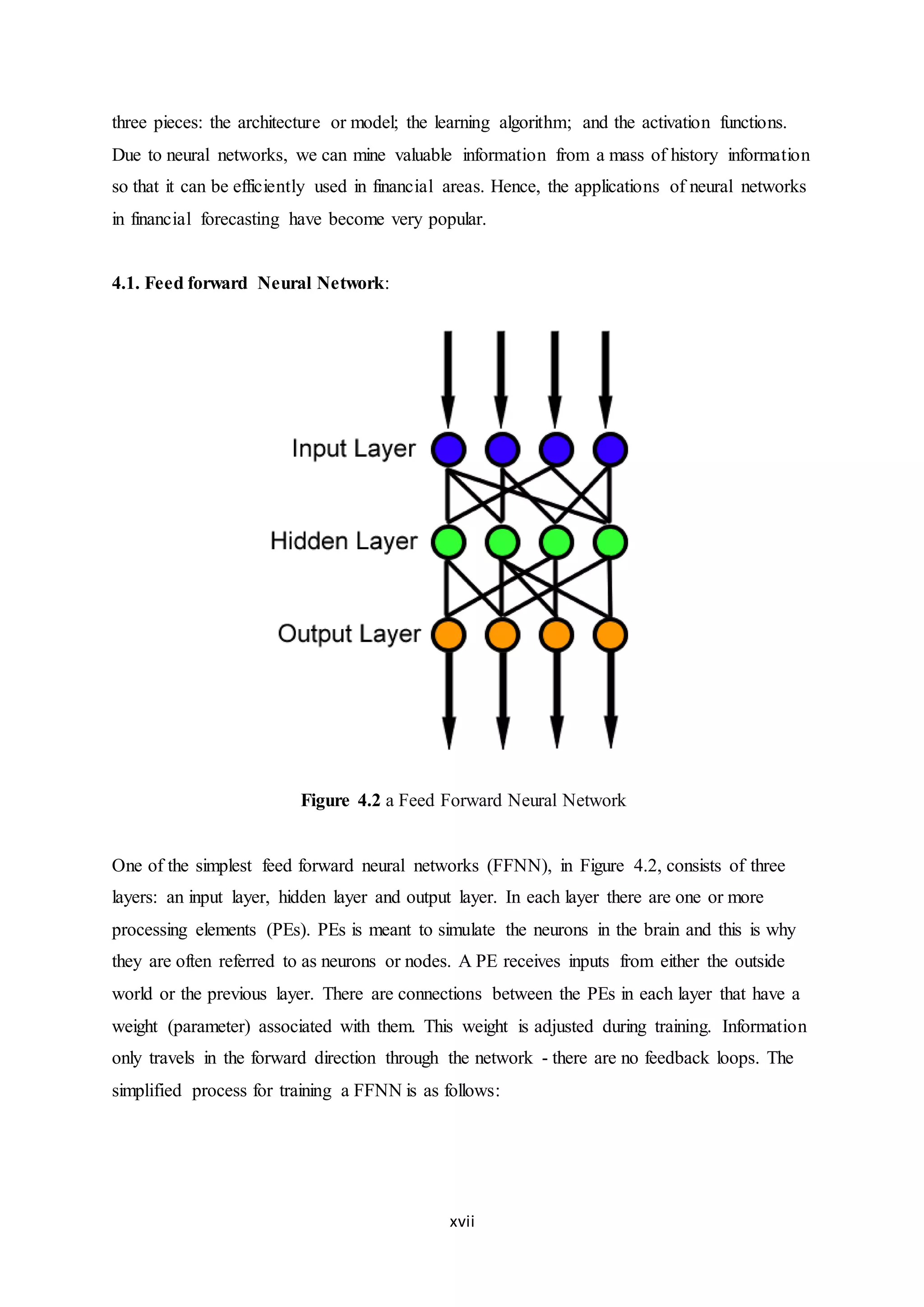 xvii
three pieces: the architecture or model; the learning algorithm; and the activation functions.
Due to neural networks, we can mine valuable information from a mass of history information
so that it can be efficiently used in financial areas. Hence, the applications of neural networks
in financial forecasting have become very popular.
4.1. Feed forward Neural Network:
Figure 4.2 a Feed Forward Neural Network
One of the simplest feed forward neural networks (FFNN), in Figure 4.2, consists of three
layers: an input layer, hidden layer and output layer. In each layer there are one or more
processing elements (PEs). PEs is meant to simulate the neurons in the brain and this is why
they are often referred to as neurons or nodes. A PE receives inputs from either the outside
world or the previous layer. There are connections between the PEs in each layer that have a
weight (parameter) associated with them. This weight is adjusted during training. Information
only travels in the forward direction through the network - there are no feedback loops. The
simplified process for training a FFNN is as follows:
 