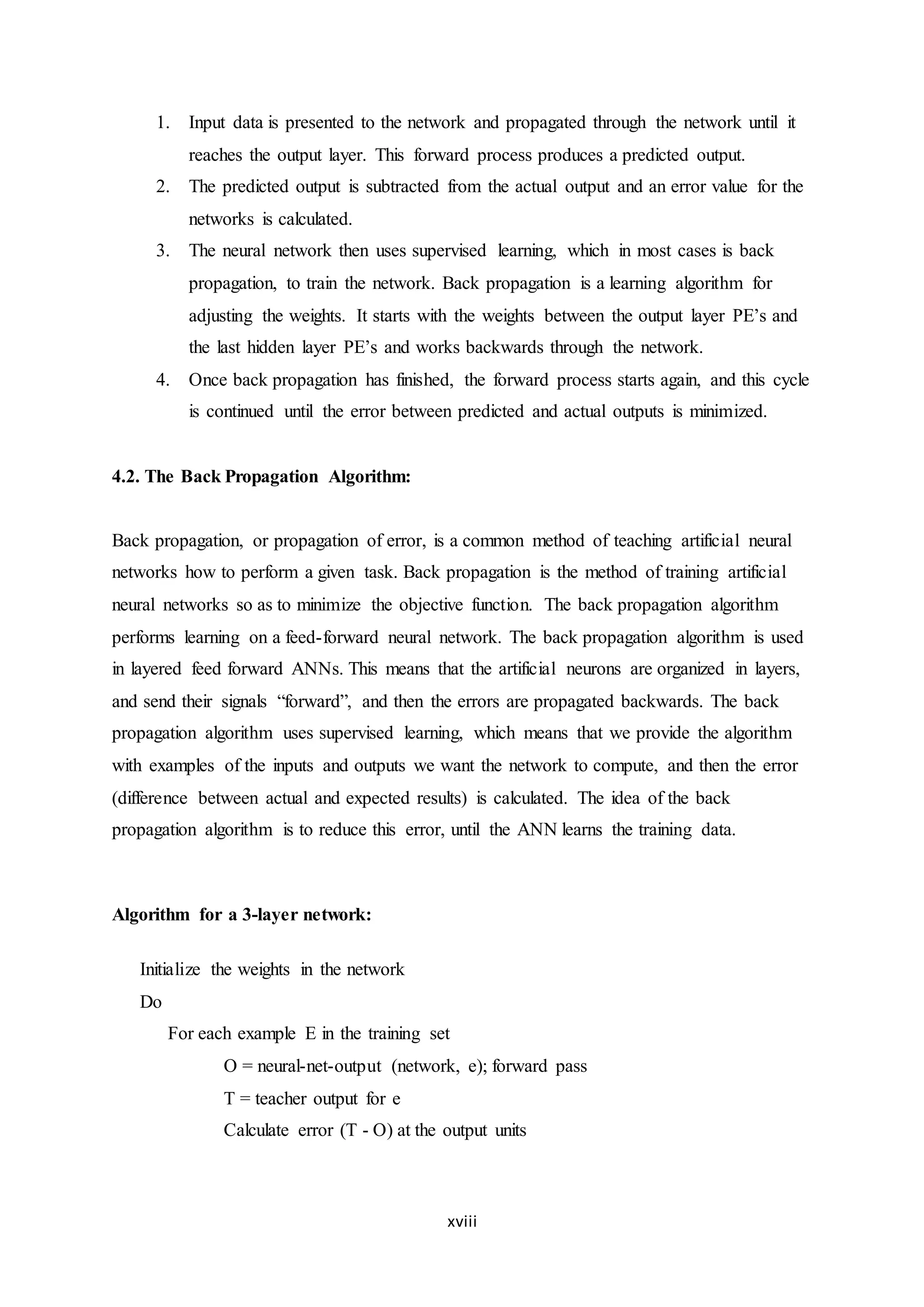 xviii
1. Input data is presented to the network and propagated through the network until it
reaches the output layer. This forward process produces a predicted output.
2. The predicted output is subtracted from the actual output and an error value for the
networks is calculated.
3. The neural network then uses supervised learning, which in most cases is back
propagation, to train the network. Back propagation is a learning algorithm for
adjusting the weights. It starts with the weights between the output layer PE’s and
the last hidden layer PE’s and works backwards through the network.
4. Once back propagation has finished, the forward process starts again, and this cycle
is continued until the error between predicted and actual outputs is minimized.
4.2. The Back Propagation Algorithm:
Back propagation, or propagation of error, is a common method of teaching artificial neural
networks how to perform a given task. Back propagation is the method of training artificial
neural networks so as to minimize the objective function. The back propagation algorithm
performs learning on a feed-forward neural network. The back propagation algorithm is used
in layered feed forward ANNs. This means that the artificial neurons are organized in layers,
and send their signals “forward”, and then the errors are propagated backwards. The back
propagation algorithm uses supervised learning, which means that we provide the algorithm
with examples of the inputs and outputs we want the network to compute, and then the error
(difference between actual and expected results) is calculated. The idea of the back
propagation algorithm is to reduce this error, until the ANN learns the training data.
Algorithm for a 3-layer network:
Initialize the weights in the network
Do
For each example E in the training set
O = neural-net-output (network, e); forward pass
T = teacher output for e
Calculate error (T - O) at the output units
 