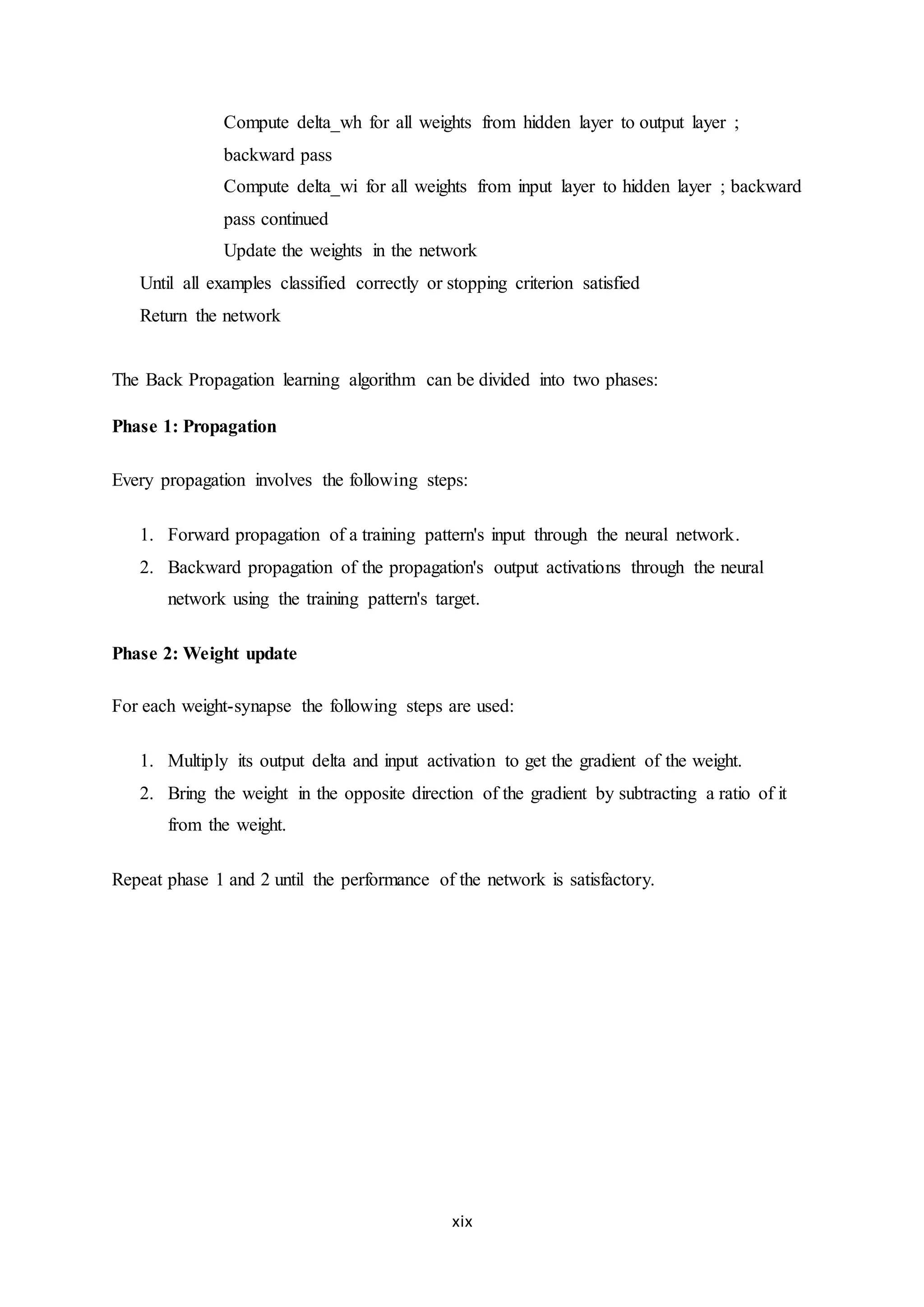xix
Compute delta_wh for all weights from hidden layer to output layer ;
backward pass
Compute delta_wi for all weights from input layer to hidden layer ; backward
pass continued
Update the weights in the network
Until all examples classified correctly or stopping criterion satisfied
Return the network
The Back Propagation learning algorithm can be divided into two phases:
Phase 1: Propagation
Every propagation involves the following steps:
1. Forward propagation of a training pattern's input through the neural network.
2. Backward propagation of the propagation's output activations through the neural
network using the training pattern's target.
Phase 2: Weight update
For each weight-synapse the following steps are used:
1. Multiply its output delta and input activation to get the gradient of the weight.
2. Bring the weight in the opposite direction of the gradient by subtracting a ratio of it
from the weight.
Repeat phase 1 and 2 until the performance of the network is satisfactory.
 