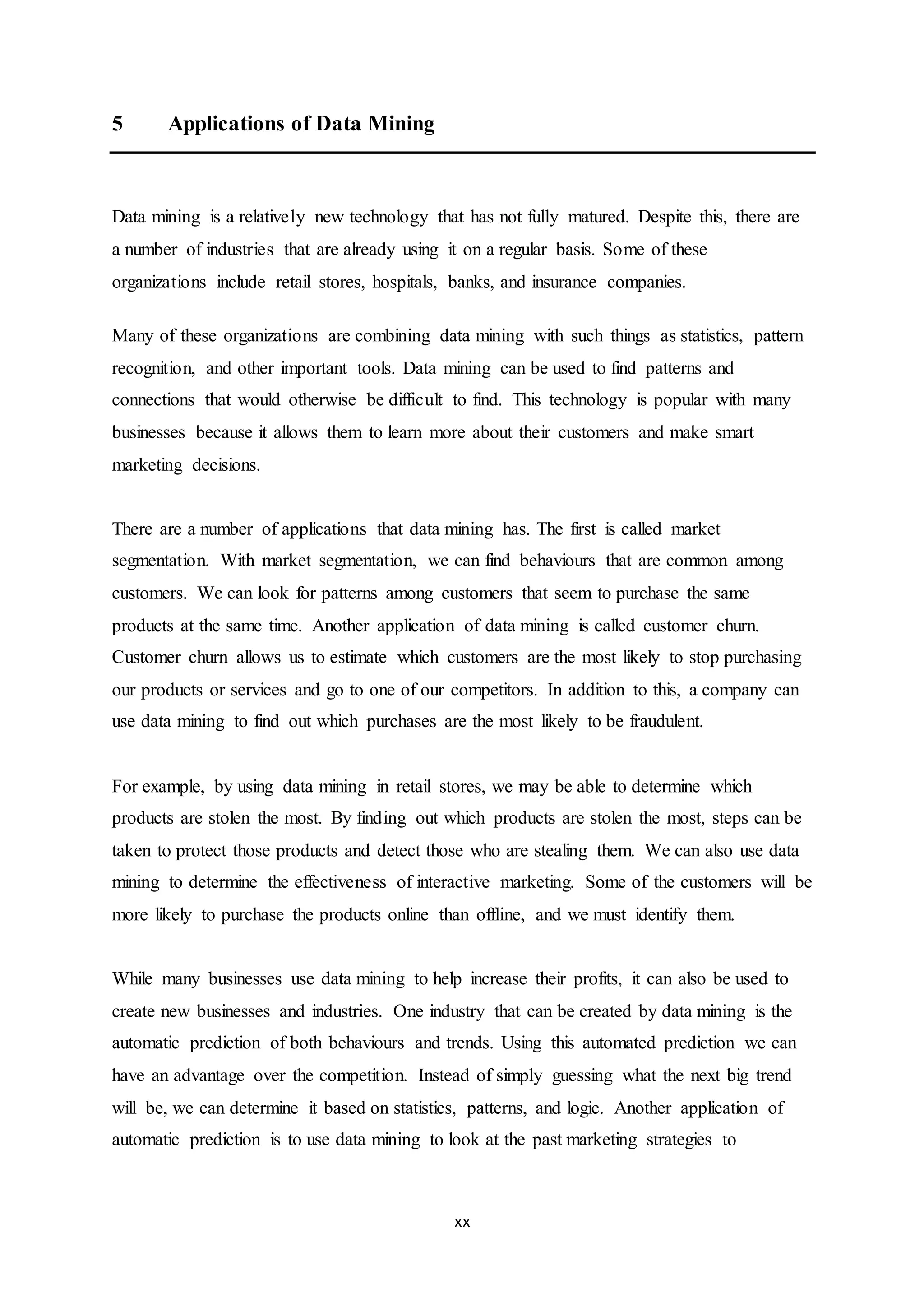 xx
5 Applications of Data Mining
Data mining is a relatively new technology that has not fully matured. Despite this, there are
a number of industries that are already using it on a regular basis. Some of these
organizations include retail stores, hospitals, banks, and insurance companies.
Many of these organizations are combining data mining with such things as statistics, pattern
recognition, and other important tools. Data mining can be used to find patterns and
connections that would otherwise be difficult to find. This technology is popular with many
businesses because it allows them to learn more about their customers and make smart
marketing decisions.
There are a number of applications that data mining has. The first is called market
segmentation. With market segmentation, we can find behaviours that are common among
customers. We can look for patterns among customers that seem to purchase the same
products at the same time. Another application of data mining is called customer churn.
Customer churn allows us to estimate which customers are the most likely to stop purchasing
our products or services and go to one of our competitors. In addition to this, a company can
use data mining to find out which purchases are the most likely to be fraudulent.
For example, by using data mining in retail stores, we may be able to determine which
products are stolen the most. By finding out which products are stolen the most, steps can be
taken to protect those products and detect those who are stealing them. We can also use data
mining to determine the effectiveness of interactive marketing. Some of the customers will be
more likely to purchase the products online than offline, and we must identify them.
While many businesses use data mining to help increase their profits, it can also be used to
create new businesses and industries. One industry that can be created by data mining is the
automatic prediction of both behaviours and trends. Using this automated prediction we can
have an advantage over the competition. Instead of simply guessing what the next big trend
will be, we can determine it based on statistics, patterns, and logic. Another application of
automatic prediction is to use data mining to look at the past marketing strategies to
 