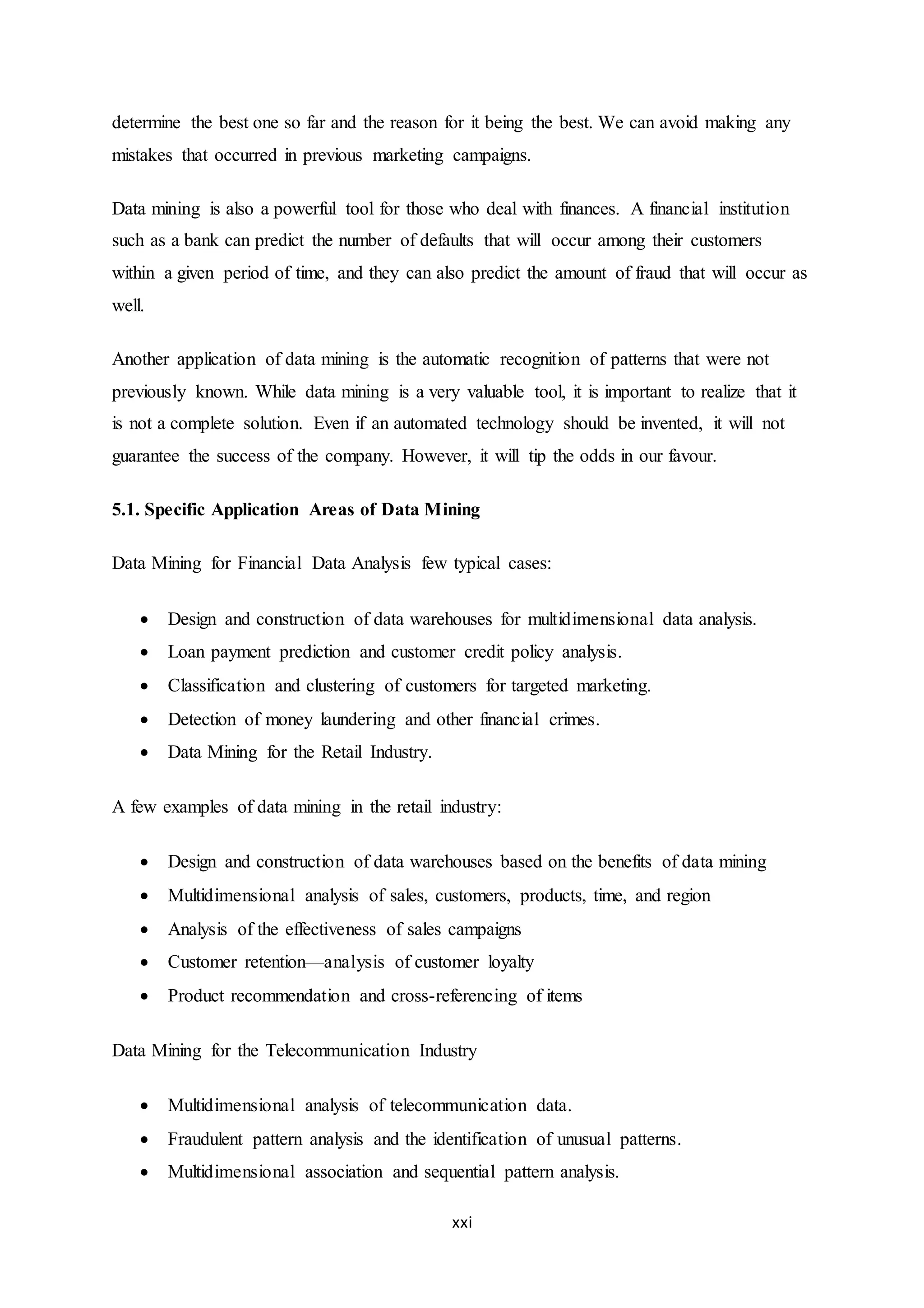 xxi
determine the best one so far and the reason for it being the best. We can avoid making any
mistakes that occurred in previous marketing campaigns.
Data mining is also a powerful tool for those who deal with finances. A financial institution
such as a bank can predict the number of defaults that will occur among their customers
within a given period of time, and they can also predict the amount of fraud that will occur as
well.
Another application of data mining is the automatic recognition of patterns that were not
previously known. While data mining is a very valuable tool, it is important to realize that it
is not a complete solution. Even if an automated technology should be invented, it will not
guarantee the success of the company. However, it will tip the odds in our favour.
5.1. Specific Application Areas of Data Mining
Data Mining for Financial Data Analysis few typical cases:
 Design and construction of data warehouses for multidimensional data analysis.
 Loan payment prediction and customer credit policy analysis.
 Classification and clustering of customers for targeted marketing.
 Detection of money laundering and other financial crimes.
 Data Mining for the Retail Industry.
A few examples of data mining in the retail industry:
 Design and construction of data warehouses based on the benefits of data mining
 Multidimensional analysis of sales, customers, products, time, and region
 Analysis of the effectiveness of sales campaigns
 Customer retention—analysis of customer loyalty
 Product recommendation and cross-referencing of items
Data Mining for the Telecommunication Industry
 Multidimensional analysis of telecommunication data.
 Fraudulent pattern analysis and the identification of unusual patterns.
 Multidimensional association and sequential pattern analysis.
 