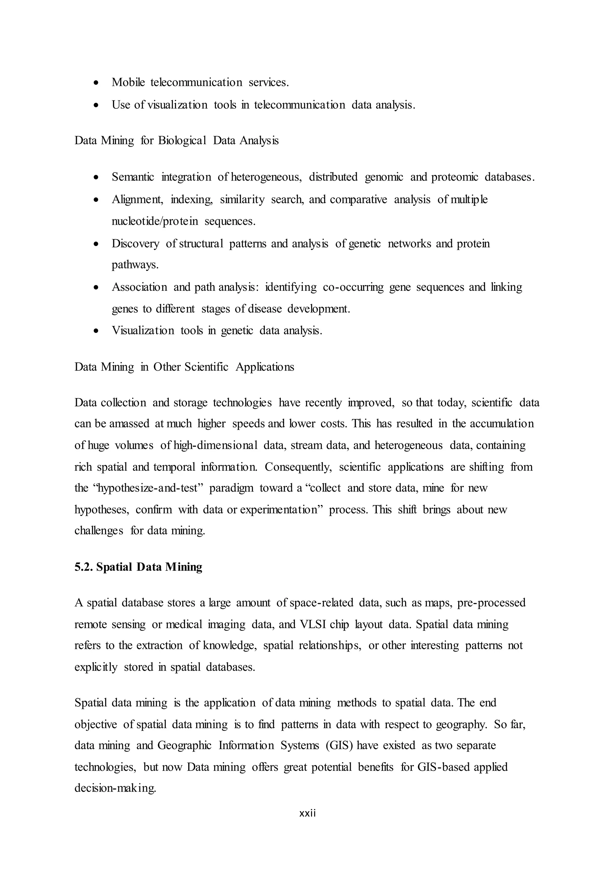 xxii
 Mobile telecommunication services.
 Use of visualization tools in telecommunication data analysis.
Data Mining for Biological Data Analysis
 Semantic integration of heterogeneous, distributed genomic and proteomic databases.
 Alignment, indexing, similarity search, and comparative analysis of multiple
nucleotide/protein sequences.
 Discovery of structural patterns and analysis of genetic networks and protein
pathways.
 Association and path analysis: identifying co-occurring gene sequences and linking
genes to different stages of disease development.
 Visualization tools in genetic data analysis.
Data Mining in Other Scientific Applications
Data collection and storage technologies have recently improved, so that today, scientific data
can be amassed at much higher speeds and lower costs. This has resulted in the accumulation
of huge volumes of high-dimensional data, stream data, and heterogeneous data, containing
rich spatial and temporal information. Consequently, scientific applications are shifting from
the “hypothesize-and-test” paradigm toward a “collect and store data, mine for new
hypotheses, confirm with data or experimentation” process. This shift brings about new
challenges for data mining.
5.2. Spatial Data Mining
A spatial database stores a large amount of space-related data, such as maps, pre-processed
remote sensing or medical imaging data, and VLSI chip layout data. Spatial data mining
refers to the extraction of knowledge, spatial relationships, or other interesting patterns not
explicitly stored in spatial databases.
Spatial data mining is the application of data mining methods to spatial data. The end
objective of spatial data mining is to find patterns in data with respect to geography. So far,
data mining and Geographic Information Systems (GIS) have existed as two separate
technologies, but now Data mining offers great potential benefits for GIS-based applied
decision-making.
 