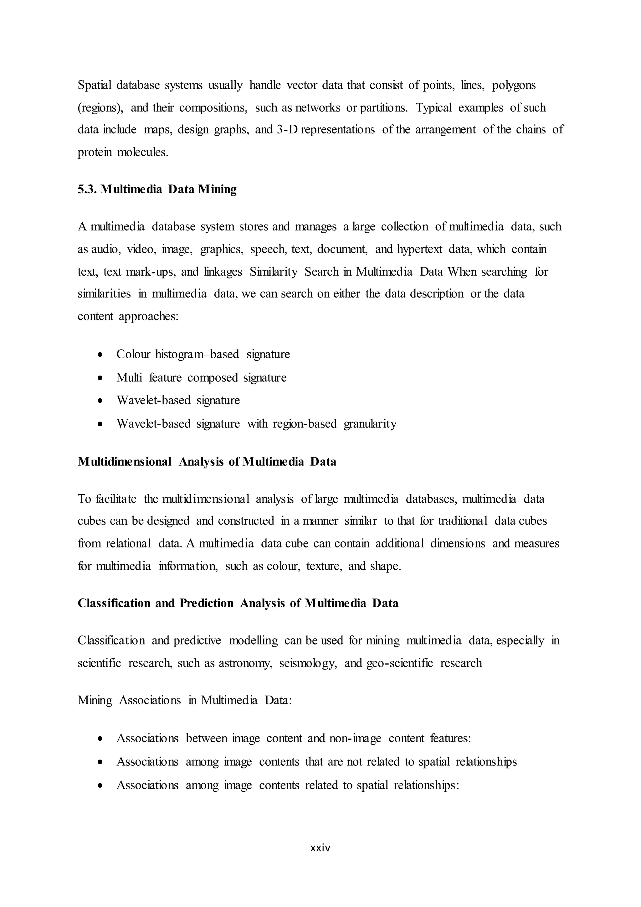 xxiv
Spatial database systems usually handle vector data that consist of points, lines, polygons
(regions), and their compositions, such as networks or partitions. Typical examples of such
data include maps, design graphs, and 3-D representations of the arrangement of the chains of
protein molecules.
5.3. Multimedia Data Mining
A multimedia database system stores and manages a large collection of multimedia data, such
as audio, video, image, graphics, speech, text, document, and hypertext data, which contain
text, text mark-ups, and linkages Similarity Search in Multimedia Data When searching for
similarities in multimedia data, we can search on either the data description or the data
content approaches:
 Colour histogram–based signature
 Multi feature composed signature
 Wavelet-based signature
 Wavelet-based signature with region-based granularity
Multidimensional Analysis of Multimedia Data
To facilitate the multidimensional analysis of large multimedia databases, multimedia data
cubes can be designed and constructed in a manner similar to that for traditional data cubes
from relational data. A multimedia data cube can contain additional dimensions and measures
for multimedia information, such as colour, texture, and shape.
Classification and Prediction Analysis of Multimedia Data
Classification and predictive modelling can be used for mining multimedia data, especially in
scientific research, such as astronomy, seismology, and geo-scientific research
Mining Associations in Multimedia Data:
 Associations between image content and non-image content features:
 Associations among image contents that are not related to spatial relationships
 Associations among image contents related to spatial relationships:
 