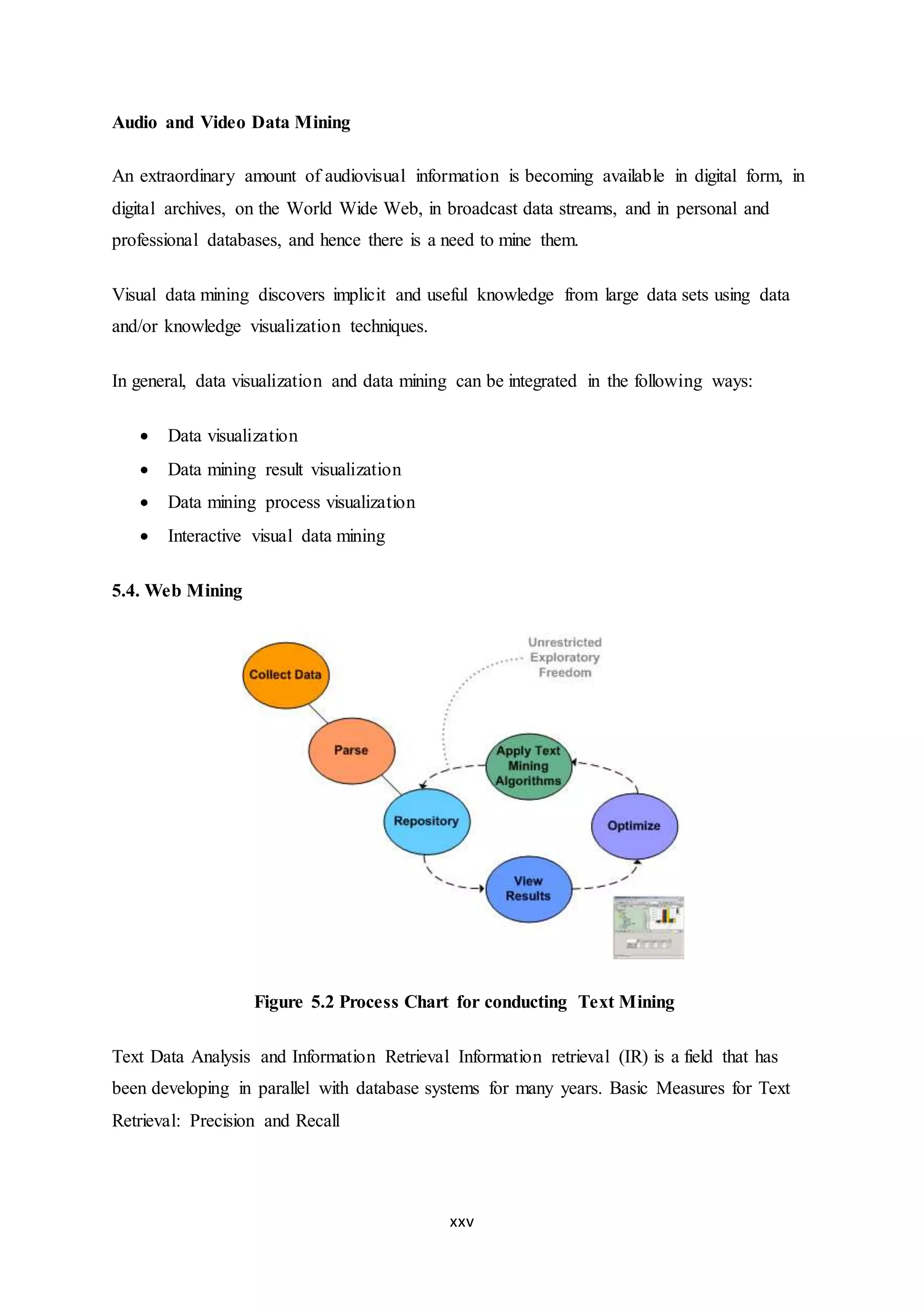 xxv
Audio and Video Data Mining
An extraordinary amount of audiovisual information is becoming available in digital form, in
digital archives, on the World Wide Web, in broadcast data streams, and in personal and
professional databases, and hence there is a need to mine them.
Visual data mining discovers implicit and useful knowledge from large data sets using data
and/or knowledge visualization techniques.
In general, data visualization and data mining can be integrated in the following ways:
 Data visualization
 Data mining result visualization
 Data mining process visualization
 Interactive visual data mining
5.4. Web Mining
Figure 5.2 Process Chart for conducting Text Mining
Text Data Analysis and Information Retrieval Information retrieval (IR) is a field that has
been developing in parallel with database systems for many years. Basic Measures for Text
Retrieval: Precision and Recall
 